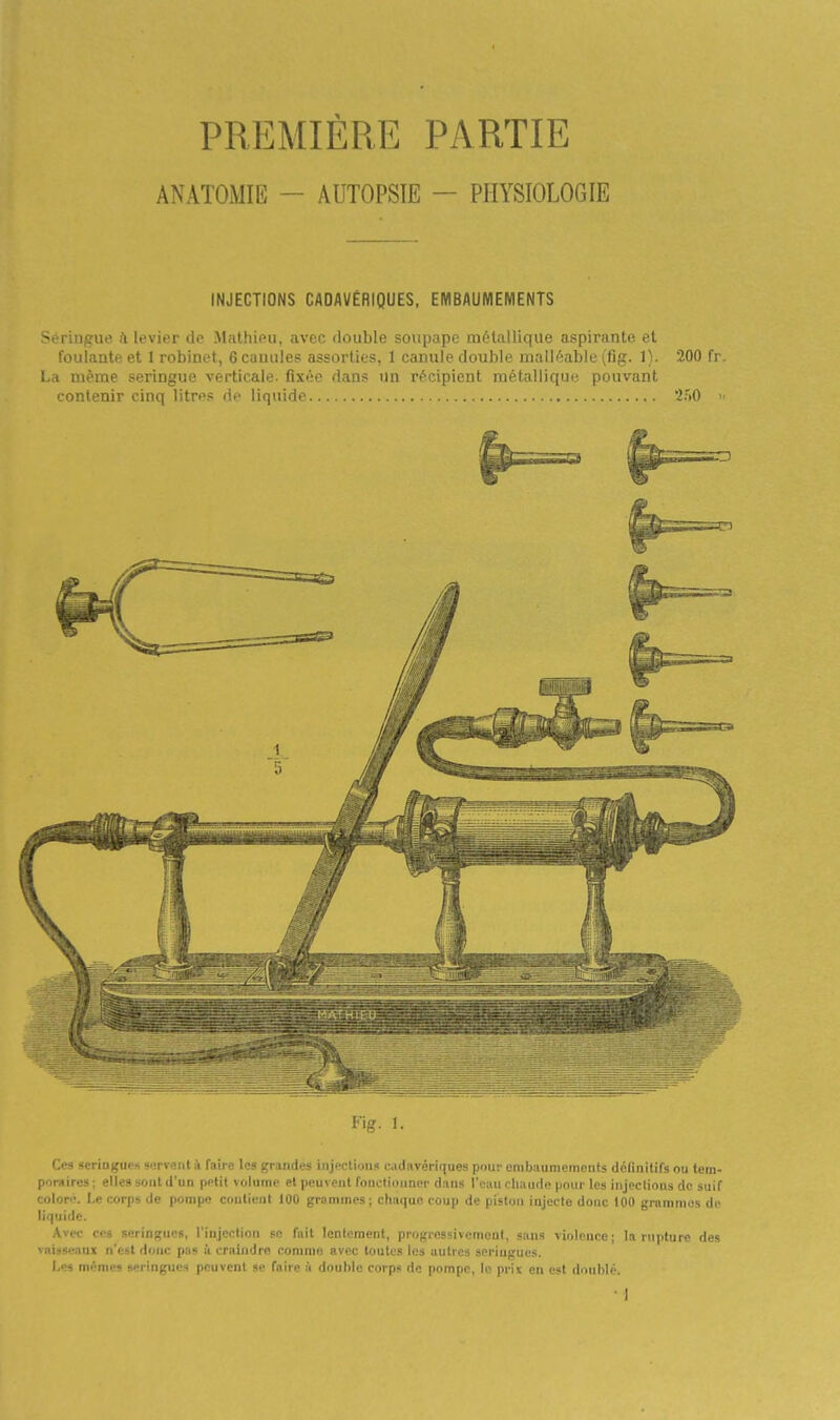 PREMIÈRE PARTIE ANATOMIE — AUTOPSIE — PHYSIOLOGIE INJECTIONS CADAVÉRIQUES, EMBAUMEMENTS .>rriiigue il IrvitT do Mîilhii^u, avec double soupape métallique aspuiinLi; et foulante et 1 robinet, 6 cauules assorties, 1 canule double malléable (fig. 1). 200 fr. La même seringue verticale- fixée dans un récipient métallique pouvant contenir cinq litres de liquide '2fiO >■ Fis. 1. Ces seriogues servent à faire les grandes injections cadavériques pour embaumements définitirs ou tem- poraires : elles sont d'un petit volume et peuvent fonutiiinnpr dans l'ciiu chaude pour les injections de suif colon*. Le corps de pompe contient 100 grammes ; chaque coup de piston injecte donc 100 grammes de liquide. Avec ces seringues, l'injection se fait lentement, progressivement, sans violence; In rnyilni'^ des vaisseaux n'est donc pas à craindre comme avec toutes les autres seringues. Les mêmes seringues peuvent se faire à double corps do pompe, In pri^ en i-it doublé.