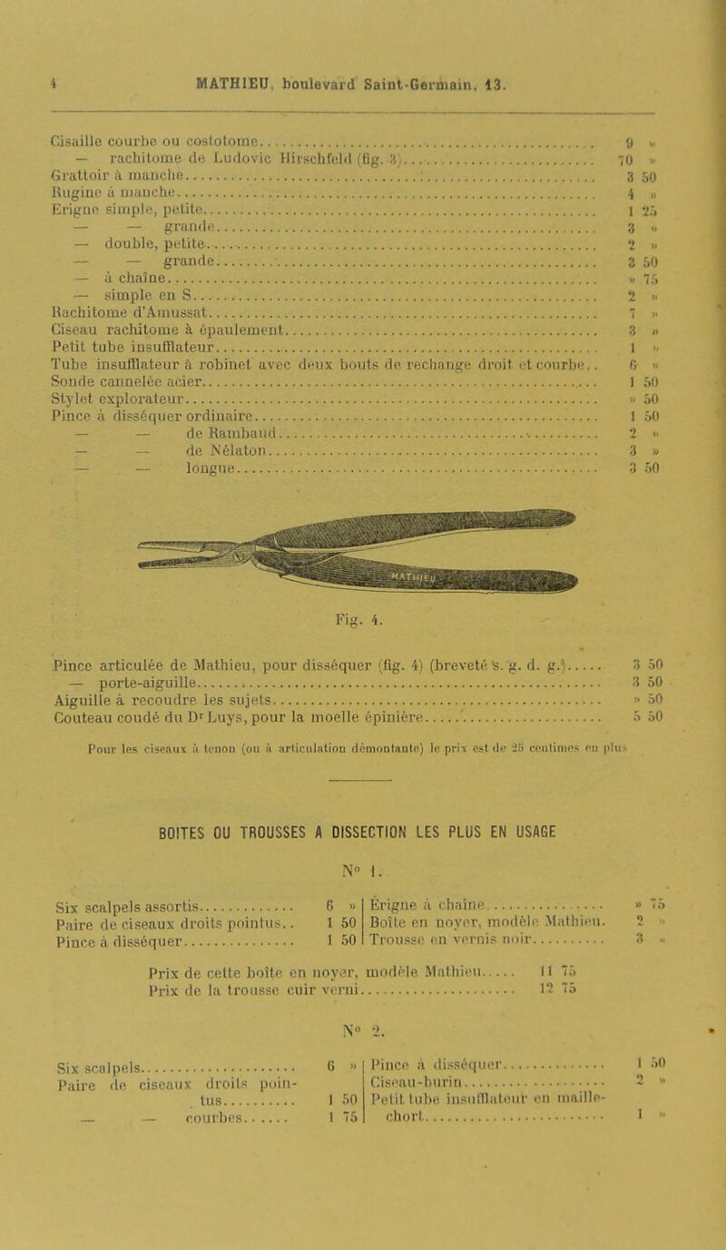 Cisaille courbe ou coslolomo y — racbitome de Ludovic Hiischicld (lig. H; 'iO >■ Grattoir i\ manche 3 50 lUiginc à manche 4 „ Erigno simple, petite 1 v;, — — grande a — double, petite. 2 >• — — grande 3 50 — à chaîne » 7.'> — simple en S. 2 » Rachitome d'Amussat 7 >■ Ciseau rachitome à épaulement 3 » Petit tube iusufîlateur l Tube insufQateur à robinet avec deux bouts de rechange droit et courbe.. fi >- Sonde cannelée acier 1 hO Stylet explorateur >/ .ïO Pince à disséquer ordinaire 1 60 — — deRambaud.. •. 2 >■ — — de Nélatoii 3 « — — longue :{ .îO Fig. 4. Pince articulée de Mathieu, pour disséquer (lig. 4) (breveté's. g. d. g.^ 3 50 — porte-aiguille ; 3 50 Aiguille à recoudre les sujets « 50 Couteau coudé du D^Luys, pour la moelle épinière ' 5 50 Pour les ciseaux à Icnon (ou à .irticulation démontante) le prix est île 25 centimes eu plu^ BOITES OU TROUSSES A DISSECTION LES PLUS EN USAGE N» 1. Six scalpels assortis Paire de ciseaux droits pointus. Pince à disséquer G » 1 60 1 50 Érigne à chaîne Boîte en noyer, modèle Mathieu. Trousse en vernis tmir Prix de cette boîte en noyer, modèle Mathieu Il 75 Prix de la trousse cuir verni 12 75 N '1. Six scalpels Paire de ciseaux droits poin- tus — — courbes I 50 1 75 Pince à tlisséquer Ciseau-burin l'élit tube insnlTlatour en maille- chorl 1 50