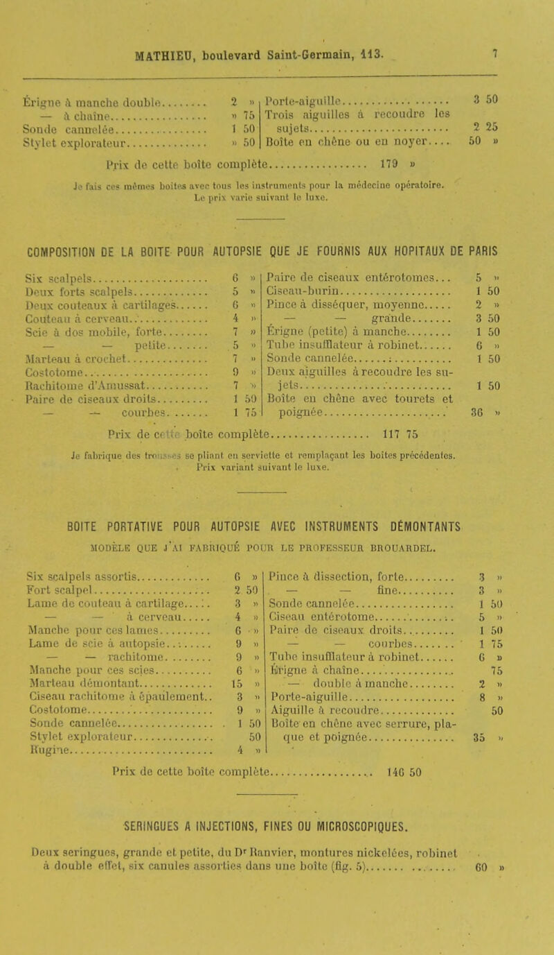 Érigne à manche doubli — à chaîne Sonde cannelée Stylet explorateur 2 .. .) 75 1 50 » 50 Porte-aiguille Trois aiguilles à recoudre les sujets Boîle eu clif;ne ou en noyer Prix de cette boîte complète 179 » Je fais ces mémos boiffts avec tous les instruments pour la médecine opératoire. Le prix varie suivant le luxe. 3 50 2 25 50 » COMPOSITION DE LA BOITE POUR AUTOPSIE QUE JE FOURNIS AUX HOPITAUX DE PARIS Six scalpels 6 » Deux forts scalpels 5 » Deux couteaux à cartilages G » Couteau à cerveau.. 4 » Scie ù dos mobile, forte 7 » — — potilo, 5 >i iMarteau à crochet 7 » Costotome.. 0 » Rachitome d'Aniussat 7  Paire de ciseaux droits 1 50 — courbes 1 75 Paire de ciseaux entérotomes... 5 » Ciseau-burin 1 50 Pince à disséquer, moyenne 2 » — — grainde 3 50 Érigne (petite) à manche 1 50 Tube insulllateur à robiuet 6 » Sonde caimelée ; 1 50 Deux aiguilles à recoudre les su- jets.'. 1 50 Boîte en chône avec tourets et poignée 36 >< Prix de cette boîte complète 117 75 Je fabrique des trousses se pliant en serviette et remplaçant les boites précédeoies. Prix variant suivant le luxe. BOITE PORTATIVE POUR AUTOPSIE AVEC INSTRUMENTS DÉMONTANTS MODÈLE QUE j'aI FABIIIOUÉ POUR LE PROFESSEUR BROU.\RDEL. Six scalpels assortis Fort scalpel Lame de couteau à cartilage... ;. — — 'à cerveau Manche pour ces lames Lame de .scie à autopsie..-. — — rachitome Manche pour ces scies Marteau démontant Ciseau rachitome à épaulement.. Costotome Sonde cannelée Stylet explorateur Kugine Prix de cette boîte G 2 3 4 G 9 9 6 15 3 9 1 Pince d dissection, forte 3 — — fine 3 Sonde cannelée 1 Ciseau entérotorae ;. 5 Paire de ciseaux droits.. 1 — — courbes 1 Tube insulllateur à robinet G Krigne à chaîne — double à manche 2 » Porte-aiguille 8 » Aiguille à recoudre 50 Boîte en chêne avec serrure, pla- que et poignée 35 » 50 » 50 75 B 75 complète 14G 50 SERINGUES A INJECTIONS, FINES OU MICROSCOPIQUES. Deux seringues, grande et petite, du D'Ranvier, montures nickelées, robinet il double effet, six canules assorties dans une boîte (fig. 5) GO »