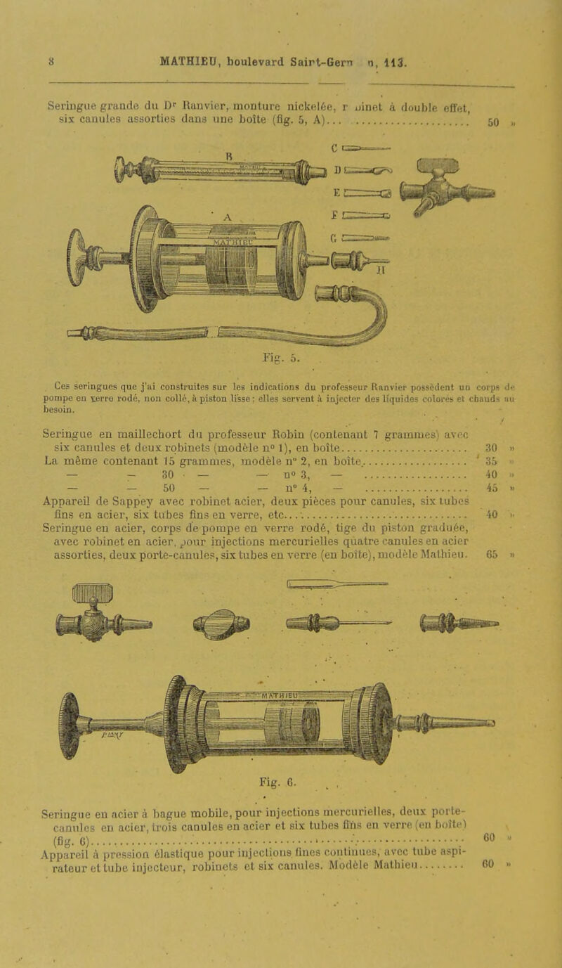 Fig. 5. Ces seringues que j'ui construites sur les indications du professeur Ranvier possèdent uu corps Je pompe en verre rodé, non colli'. à piston lisse: elles servent à iujecti'r ilei- l'ipiides colorés ■^i ( hau'K -n: besoin. Seringue en maillcchort du professeur Robiu (contenant 7 grammes) avec six canules et doux robinets (modèle n 1), en boîle 30 » La même contenant 15 grammes, modèle n 2, en boîte. '35  — - 30 — — n 3, — 40 >. — — 50 — — n 4, — 45 » Appareil de Sappey avec robinet acier, deux pièces pour canules, six tubes fins en acier, six tubes fins eu verre, etc.; 40  Seringue eu acier, corps de pompe en verre rodé, tige du piston graduée, avec robinet en acier, pour injections mercurielles quatre canules en acier assorties, deux porte-canules, six tubes en verre (en boîte), modèle Mathieu. 65 » Fig. 6. . , Seringue en acier à bague mobile, pour injections mercurielles, deux porte- canules en acier, trois canules en acier et six tubes fins en verre (en boîte) (fig. C) ; Appareil à pression élastique pour injeclions fines contuiucs, avec tube aspi- rateur et tube injccteur, robinets et six canules. Modèle Mathieu