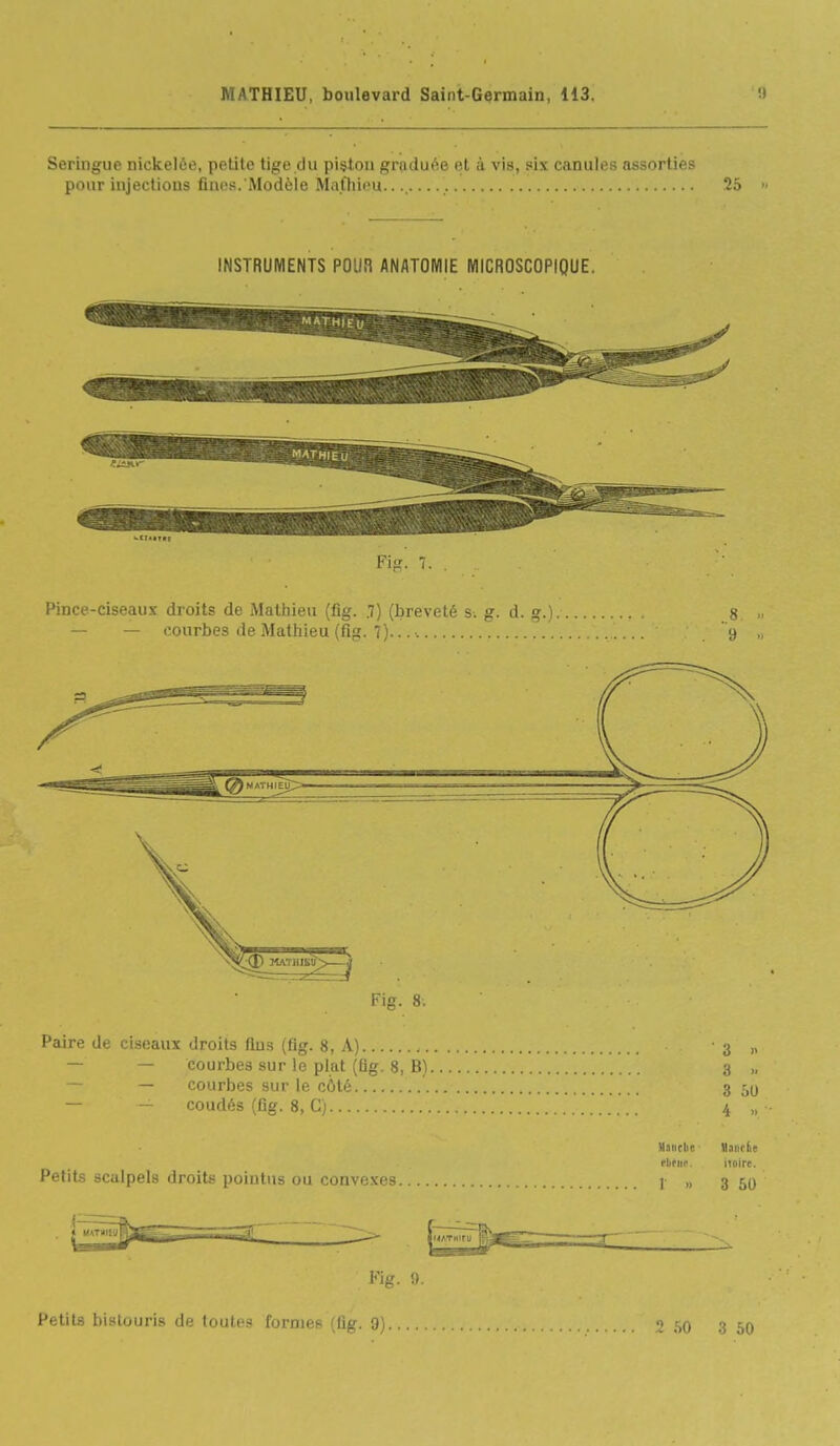 Seringue nickelée, petite tige du piston graduée et à vis, six canules assorties pour injections fines. Modèle Mathieu...... 25 >■ INSTRUMENTS POUR ANATOMIE MICROSCOPIQUE. Fifr. 7. . Pince-ciseaux droits de Mathieu (fig. .7) (breveté s. g. d. g.) ,s — — courbes de Mathieu (fiiî. 7)... •. y „ Fig. 8. Paire de ciseaux droits fins (fig. 8, A) 3 „ — courbes sur le plat (Qg. 8, B) 3 „ — courbes sur le côlo 3 -,0 — - coudés (Dg. 8, G) 4 „ Manche llaiirfie fbfuf. noire. Petits scalpels droits pointus ou convexes I „ 3 50 Fig. <).