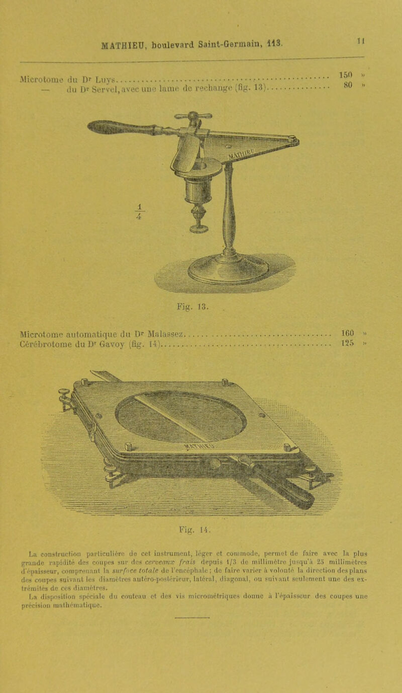 .Microtûoie du D' Ltiys — ilii Df Servei.avec uui! luuu: de iooliiiiigi' ^i^'é- l-^, Vifi. 14. La construction particulière de cet instrument, léger et commode, permet de Inirc avec la plus grande l'iipidité den coupes sur dos cerveaux frais depuis 1/3 de millimètre jusqu'à 2.ï millimètres d opaisseur, comprenant la surface totale de l'encépliale ; de faire varier à volonté la <lirection des plans des coupes suivant les diamètres auforo-poslérieur, latéral, diagonal, ou sui\ant seulement une des ex- trémités de CCS diamètres. I,a disposition spéciale du couteau cl des vis microméiriqucs donne ii l'épaisseur des coupes une précision mathématique.