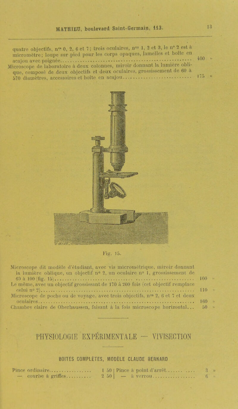 I quatre objectifs, n 0, 2, (5 et 7 ; trois oculaires, n» 1, 2 et 3, le n 2 est à raicromèlre; loupe sur pied pour les corps opaques, lamelles et boîte en acajou avec poignée 'ùr Microscope de laboratoire à deux colonnes, miroir donnant la lumière obli- que, composé de deux objectifs et deux oculaires, grossissement de 60 à 570 diiiuiètres, accessoires et boîte en acajou Microscope dit, modèle (réludiaut_, avec vis micrométrique, miroir donnant la lumière oblique, un objectif n» 2, un oculaire n» 1, grossissement de 61 k lOOffig. Ih) 100 Lp même, avec un objectif grossissant de 170 à 200 fois (cet objectif remplace celui n° 2) 110 Microscope de poche ou de voyage, avec trois objectifs, n» 2, 6 et 7 et deux oculaires 160 f;iviiiil)i f' claire de Oherhaussen, faisant à la fois microscope liorizontal... 50 l'HYSIOLOOIT^ EXPÉRIMENTALE - VIVISECTION BOITES COMPLÈTES, MODÈLE CLAUDE BERNARD Pince ordiiiiiire — couri)e à Kritîes t 50 2 50 Pince il point d'arrêt — il vi-rrou 3 G