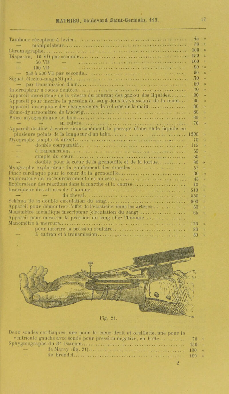 30 » 100 )> 150 il 100 90 <> 9(1 )( .70 60 70 90 it 90 )) 30 » 80 1» GO 70 » Tanihour récepteur à levier — manipulateur (.hroiuographe l>ia])ii^oii, 10 VD par seeoiule 30 YD - 100 VD — — 250 à 500 VD par seconde Signal èlectro-inngniMiquè — pur lriui.-:iuio.sion d'air interrupteur à roues dentées » vppareil inscripteur de la vitesse du counint des gaz ou des liquides A[>parpil pour inscrire la pression du sang daus les vaisseaux de la main... Appart'il inscripteur des changements de volume de la main , Houio-dynaniomètre de Ludwig Hiuct? myographique en bois — — en cuivre Appareil destiné à écrire simultanément le passage d'une onde liquide en plusieurs points de la longueur d'un tube 1200 .Myogmplie simple et direct 70 — double comparatif. ' 115 à transmission 55 — simple du cœur 50 — double pour le cœur de la grenouille et de la tortue 80 -Myographo explorateur du gonflement des muscles 52 ''ince cardiaque pour le cœur de la grenouille 30 Explorateur du raccourci.ssenient des muscles .i 43 Explorateur des réactions dans la marche et la course 40 Inscripteur des allures de l'homme 510 — — du cheval 550 ' hénia de la double circulation du sang 800 \ppareil pour démontrer l'effet de l'élasticité dans les artères 50 ^lanomètre métallique inscripteur (circulation du sang) 05 vppareil pour mesurer la pression du sang chez l'honuiio.., -Manomètre à mercure 120 — pour inscrire la pression ocul.'iiic 80 — à cadran et à transmission.. 80 ' 'eux sondes cardiaques, une pour le cœur droit et oreillette, une pour le ventricule gauche avec sonde pour pre.'îsiou négative, eu boîte 70  ^phyguiiigraphe du D' Ozanam 150 do Marey [Rg. 21) 130 — de Brondel ](jO „ 2