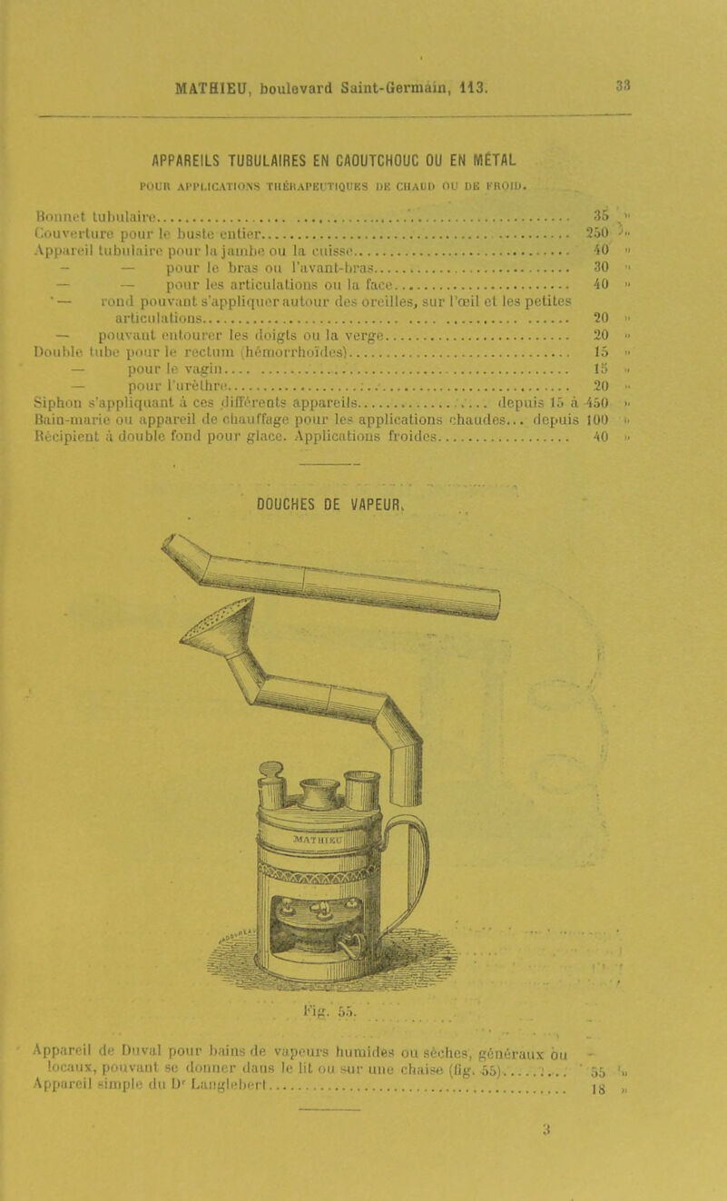 APPAREILS TUBULAIRES EN CAOUTCHOUC OU EN MÉTAL POUR AJ'P1.IC.\TI0.NS THÉKAPEUTIQUES DE CUAUl) OU DE KRQID. Bonnet luhiilairo 'i'> Couverture pour lo buste uulifr Appiirt'il tubulaire pour lu jiiinbe ou la cuisse 40 — pour le bras ou l'avanl-bras 30 - pour les articulations ou la face 40 — rond pouvant s'appliquer autour des oreilles, sur l'œil et les petites articulations 20 — pouvant entourer les doigts ou la verge 20 Douille, tube pour le rectum (héniorrhoïdes) 15 — pour le vagin 15 — pour l'uréthre • : 20 Siphon s'appliquanl à ces (lift'éreots appareils > ... depuis 15 à 450 Baia-marie ou appareil de chauffage pour le? applications chaudes... depuis 100 Récipient à double fond pour glace. Applications froides 40 DOUCHES DE VAPEUR^ 3