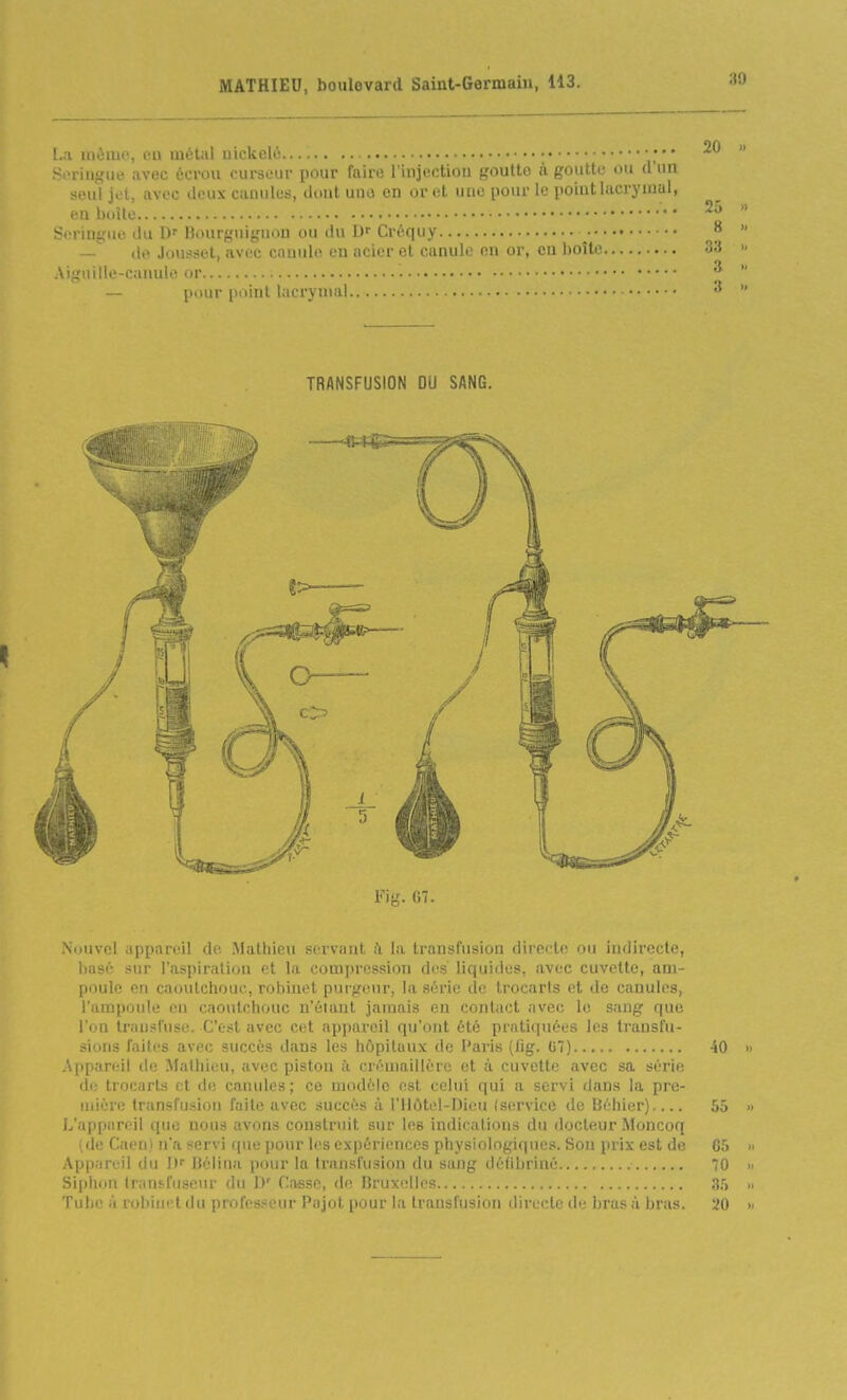 La même, en métal nickelé ; ;•• Si'riiigiie avec éerou (nirsoui- pour faire l'injection goutte à goutte ou d'un !*eul jet, avec deux canules, dont une en or et une pour le point lacrymal, en boîle Seringue du D' Bourguiguon ou du Créquy ^ — de Jousset, avec canule en acier et canule en or, en boîte Aignillc-canule or — pour point lacrymal TRANSFUSION DU SANG. Fig. (57. Nuuvel appareil de. Mathieu servant à la transfusion directe ou indirecte, basé sur l'aspiration et la compression des liquides, avec cuvette, am- poule en caoutchouc, robinet puifreur, la série de trocarts et de canules, l'ampoule eu caoutchouc n'étant jamais en contact iivec le sang que l'on Irnn.'Jl'nse. C'est avec cet appareil qu'ont été praticpiées les transfu- sions faiti's avec succès dans les hôpitaux de Paris (lig. G7) H Appareil de Mathieu, avec piston l'i crémaillère et à cuvette avec sa série de trocarts et de canules; ce modèle est celui qui a servi dans la pre- mière transfusion faite avec succès à l'Ilùtel-Dieu (service de Béliier) 5, L'appareil que nous avons construit sur les indications du docteur Moncoq ,de Caeni n'a servi que pour les expériences physiologiques. Son prix est de C App.iPeil du l) Bélina ])our la transfusion du sang détibriné 7 Siphon Irausfuseur du 1)' Casse, de Bruxelles 3 Tube à robiuet du professeur Pajot pour la transfusion directe de bras à bras. 2