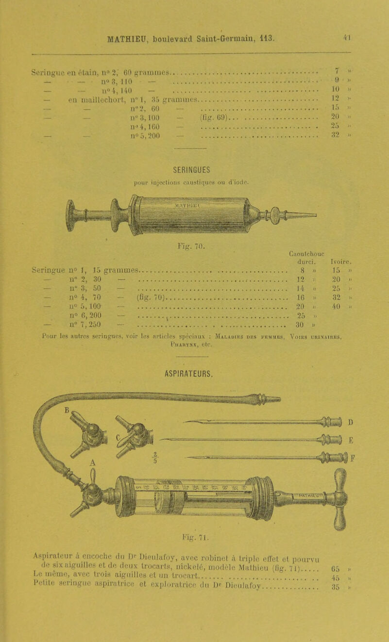 Seringue en t'-tain, n» 2,' 60 grammes.... — 1(0 3,110 — — Il» i, 140 — — fu niaillechort, nl, 35 grammes — n-'i, 60 — n 3,100 - (flg. 69) H '4, ICO — n» 0,200 - SERINGUES pour injections caustiques ou d'Ioilo. Fig. 70. Caoutchouc durci. Ivoire. Seringue n 1, 15 grammes 8 » 15 » — n» 2, 30 — 12 y 20 — u 3, 50 — 14 i. 25  — n» 4, 70 ^ (ûg. 70j IG » 32 - u 5,100 - 20  40 II» 6,200 - 25 — n 7,250 - 30 » Pour les autres seringues, voir les articles spéciaux : Maladies dbs fbmubs, Voies iihinaiuks, PuAUYNX, etc. ASPIRATEURS. Petite seringue aspirotrice et explDratrice tin Dr Dioiilafoy