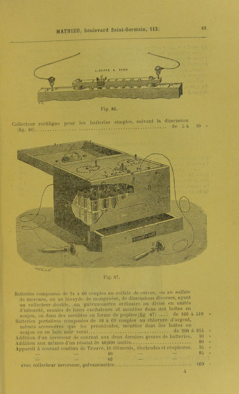 Fig. ST. Batteries composées de '24 à 60 couples au sulfate de citivre, ou au sulfate, de DiercMPB, ou an bioxydu do manganèsp,, de dimensions diverses, ayant un collecteur-double, jia galvanomètre ordinaire ou divisé en unités d'intensité, munies de leurs excitateurs et montées dans aeâ, boîtes en acajou, ou dans des meubles en forme de pupitre (fig 87) .... de IGO à ôlO Batteries portatives composées de 18 à 60 couples au chlorure d'argent, mêmes accessoires que les précédentes, montées dans des boîtes en acajou ou en bois noir verni '^^ 2^*^ 615 Addition d'un inverseur de courant aux deux derniers genres de batteries. 10 Addilion aux mêmes d'un réoslat de 40,000 unités 80 Appareil à courant continu de Trouvé, IG éléments, électrodes et réopliores. .35 '^'^ _ 40 _ - 8.', — - 40 - avec collecteur inverseur, galvanomètre... U>i' 4