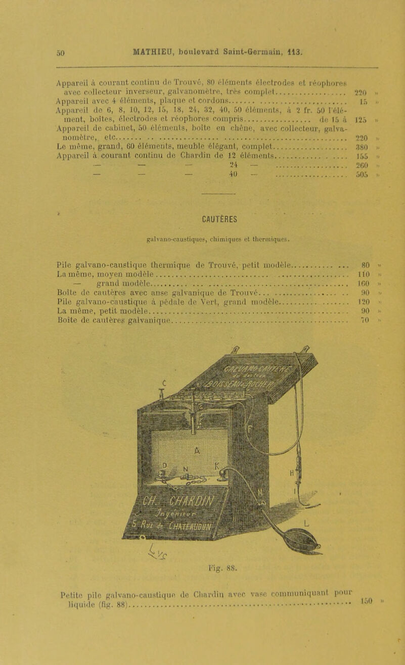 Appareil l't courant, continu do Trouvé, 80 (-lômentR électrodes «t réopliores avec collecteur inverseur, gulvanomèlre, très complet 220 Appareil avec 4 éUmients, plaque et cordons 15 Appareil do 6, 8, 10, 12, 15, 18, 24, 32, -40, 50 éléments, à 2 fr. 60 l élé- ment, boîtes, électrodes et réophores compris de 15 a 125 Appareil de cabinet, 50 éléments, boîte en chône, avec collecteur, galva- nomètre,, etc 220 Le même, grand, 60 éléments, meuble élégant, complet 380 Appareil à courant contimi de Chardin de 12 éléments. 155 - — - 24 — 260 — — — 40 - 505 CAUTÈRES galvano-caustiqiies, cliimiqucs et tlicrniiques. Pile galvano-canstique thermique de Trouvé, petit modèle 80 La même, moyen modèle 110 — grand modèle 100 Boîte de cautères avec anse galvanique de Trouvé flO Pile galvano-canstique à pédale de Vert, gnmd modèle 120 La même, petit modèle 90 Boîte de cautères galvaniqu(\ 70 Kig. 88. Petite pile galvano-caustique de Cliardin avec vase romnuiniquani pour li(iuidc (fig. 88)