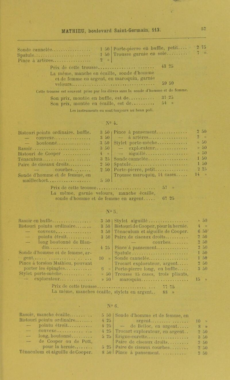 Souilo cannelée. Spatule. ; Pince à artères. 1 f.O 1 ;>0 2 » l'orte-pierre en buffle, petit. Troiis'^i' trarnie en soie...... Pris de cette trousse 43 2.> La même, manche en écaille, sonde d'homme et de femme en argent, en maroquin, garnie velours 59 50 trousse est souvent prise par les élèves sans \n sniide d'horonie et de femme. Son prix, montée en buffle, est de ;n 25 Son prix, montée en écaille, est de i>'t » Les instruments eu sont toujours au beau poli. 2 75 7 » 4. Bistouri pointu ordinaire, buffle. 3 50 — convexe 3 50 — boutonné 3 50 Uasoir 3 50 Bistouri de Cooper 4 « Ténaculum 3 25 l'aire de ciseaux droits 2 50 courbes 2 50 Sonde d homme et de femi'ue, en maillechovt 5 50 Prix de cette trousse 57 » La môme, garnie velours, manche écaille, sonde d'homme et de femme en argent 07 25 Pince à pansement — à artères Stylet porte-mèche — explorateur — aiguillé Sonde cannelée Spatule. Porte-pierre, petit Trpusse maroquin, 14 cases. 2 50 2 .. » 50 ). 50 » 50 1 50 1 50 2 2.S 14 Rasoir en buffle Bistouri pointu ordinaire — convexe — pointu étroit — long boutonné de Blan- din Sonde d'homme et de femme, ar- gent-, Pince à torsion Mathieu, pouvant porter les épingles Stylet porte-mèche — explorateur .. Prix de celle I rousse La même, manches écaille, 3 50 3 50 3 50 3 50 4 25 10 « C « » 50 » 50 Stylet aiguillé 50 Bistouri de Cooper, pour la hernie. 4 » Ténaculum et aiguille de Cooper. 6 50 Paire de ciseaux droits 2 .50 — courbes 2 50 Pince'à pansement 2 50 Spatule.. 1 50 Sonde cannelée 1 50 Trocart explorateur, argent 2 50 Porte-pierre long, en buffle 3 50 Trousse 15 cases, trois pliants, maroquin 15 « 77 75 stylets en argent.. 88 » Uasoir, manche écaille 5 50 Bistouri pointu ordinaire 4 25 — pointu étroit 4 25 — convexe 4 25 — long, boulonné 5 25 — (le Cooper ou de Poil, pour la hernie 5 25 Ténaculum et aiguille de Cooper. 8 5u 6. Sonde d'homme et de femme, en argent 10  — de Bclloc, en argent 8 » Trocart explorateur, en argent.. 2 50 lirigne-curette 3 50 Paire de ciseaux droits 3 50 P.iire de ciseaux courbes 2 50 Pince à pansement 2 50