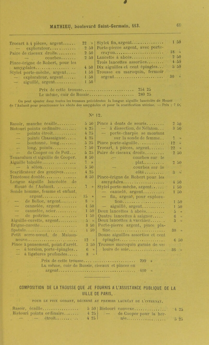 Cl 2 » I 50 2 50 Portti-picire argent, avec porte- 2 50 18 » 2 50 2 50 4 50 4 50 Dix aiguilles et cent épingles... 5 50 t 50 Trousse en maroquin, fermoir 1 50 30 » 1 50 — explorateur Paire de ciseaux droits — courbes Pince-érigne de Robert, pour les amygdales Stylet porte-mèche, argent — explorateur, argent — aiguillé, argent Prix de cette trousse 2.54 25 Le même, cuir de Russie 280 25 On peut ajouter tlaiis toutes les trousses précédentes la longue aiguille lancéolée de Houzé de l'Aulnoit pour pouclionner les abcès des amygdales et pour la scarification utérine. - Prix : 7 fr. N 12. Rasoir, manche écaille Bistouri pointu ordinaire — pointu étroit - pointe Chassaignac — boutonné, long — long, pointu — de Cooper ou de Pott... Tenaculura et aiguille de Cooper. Aiguille tubulée — à séton Scarificateur des gencives Ténotnme double aiguille lancéolée de Ilouzé de l'.Aulnoit ?: ; <! ' homme, femme et enfant, argent de Belloc, argent — cannelée, argent — cannelée, acier — de poitrine Aiguille-curette, argent Longue 50 25 25 25 25 50 25 50 » 50 25 50 Erigne-curette. J5 8 4 I 1 5 3 l Spatule.. .1 Petit serre-nœud, de Maison- neuve 12 » Pince à pansement, point d'arrêt. 3 50 — à torsion, porte-épingles.. 6 — à ligatures profondes 8 >> Prix de cette trousse 299 La même, cuir de Russie, ciseaux et pinces en argent 410 Pince à dents de souris — à dissection, deNélaton... — porte-charpie se montant sur la sonde de femme.. Pince porte-aiguille Trocart, 4 pièces, argent Paire de ciseaux droits .— courbes, sur le plat — courbes sur le côté Pince-érigne de Robert pour les amygdales Stylet porte-mèche, argent — cannelé, argent — fin, argent-, pour explora- tion — aiguillé, argent Deux lancettes à abcès Quatre lancettes à saigner Deux lancettes à vacciner Porte-pierre argent, pince pla- tine Douze aiguilles assorties et cent épingles Trousse maroquin garnie de ve- lours de soie 2 30 3 50 1 » 12 )> 22 1) 2 50 2 50 3 4 50 1 50 1 50 1 50 1 50 5 » 6 3 30 » 6 50 36 COMPOSITION DE LA TROUSSE QUE JE FOURNIS A L'ASSISTANCE PUBLIQUE DE LA VILLE DE PARIS, POUR LE PIUX (lODAUT, DKf:EH.Mî AU PRF.MIEll LAURÉAT DE L't.NTERNAT. Rasoir, écaille Bistouri pointu ordinaire 5 50 4 25 Bistouri convexe 4 25 — de Cooper pour la hcr-