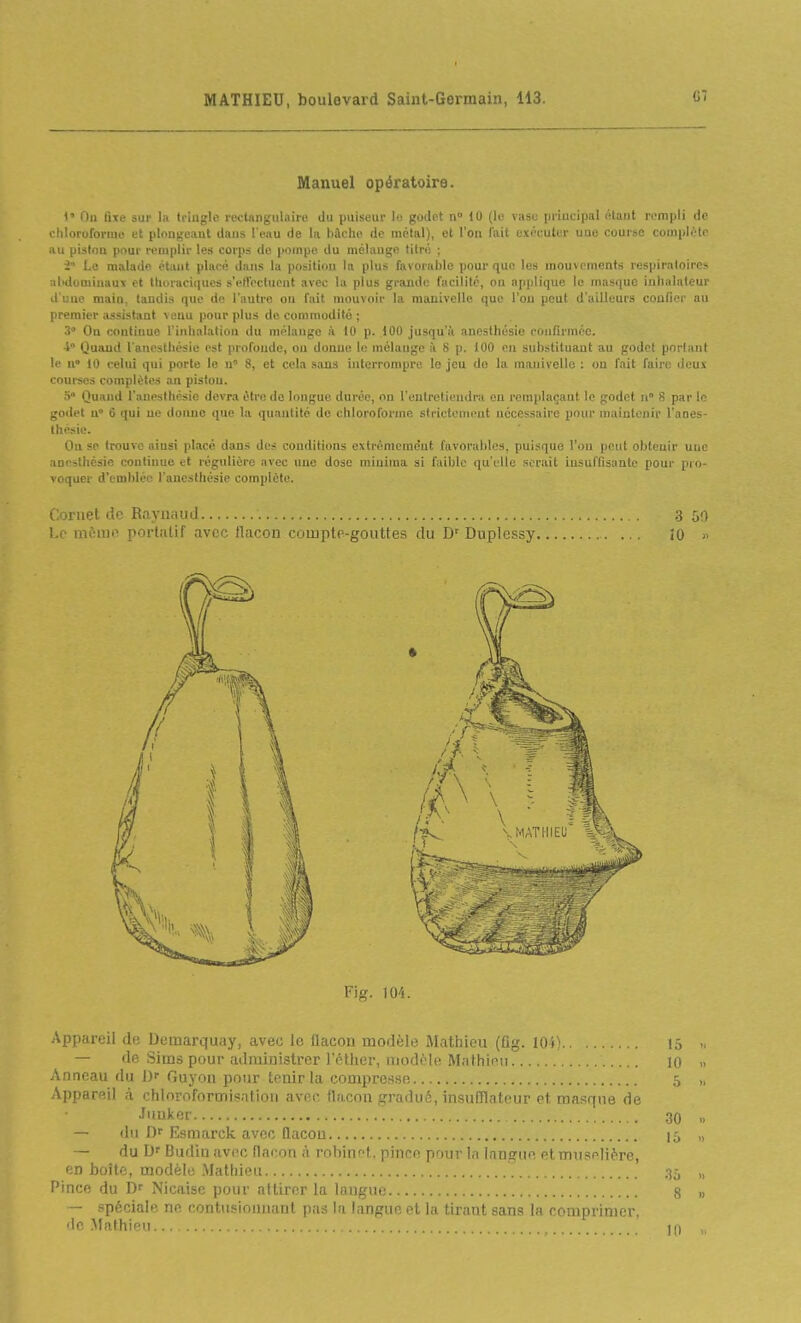 Manuel opératoire. l'' Ou fixe sur la tringle rectangulaire du puiseur lo godet n° 10 (le vaso priucipal étant rempli de chloroforme et plonjreaut dans l'eau de lu bûche de métal), et l'on fait exécuter une course complète au piston pour remplir les corps de iioinpo du mélange titré ; Le malade étant placé dans la position la plus favorable pour que les mouvements respiratoires abdominaux et tboraciques sVtVoctucnl avec la plus grande facilité, on applique le masque inhalateur d'une mai», taudis que de l'autre ou fait mouvoir la manivelle que l'on peut d'ailleurs confier an premier assistant ^e^u pour plus de commodité ; 3 On continue l'inhalation du mélange à 10 p. iOO jusqu'à anesthésie ciinfirmée. i Quand l anesthésie est profonde, on donne le mélauge à S p. 100 en substituant au godet portant le n 10 celui qui porte le n 8, et cela sons interrompre le jeu do la manivelle ; ou fait faire dcus courses complètes an pistou. S Quand l'aneslliésic devra être do longue durée, on l'entretiendra en remplaçant le godet n S par le gotlel 11° 6 qui ue donne que la quantité de chloroforme strictement nécessaire pour maintenir l'anes- thésie. On se trouve aiusi placé dans des conditions extrêmement favorables, puisque l'on peut obtenir une anesthésie continue et régulière avec une dose miniraa si faible qu'elle serait iusuffisante pour pro- voquer d'emblée l'anesthésie complète. i. jruet de Raymuid . .3 50 Lp mînui-' portatif avec flacon compte-gouttes du D' Duplessy ÎO » Fig. 104. .\ppareil de Demarquay, avec le flacon modèle Mathieu (flg. 104) l.^ — de Sims pour administrer l'éther, modèle Mathieu 10 » Anneau du l)f Guyon pour tenir la compre^sB 5 „ Appareil à chloroformisatioii avec flacon gradué, insuHlateur et masque de Ji'uker 30 „ — du Df Esmarck avec flacon 15 „ — du Budin avec flacon à rohinft. pince pour In langue et muselière, en boîte, modèle Mathieu 35 „ Pince du Dr Nicaise pour attirer la longue 8 » — spéciale ne contusionnant pas la langue et In tirant sans la comprimer. de .Mathieu.. m ,