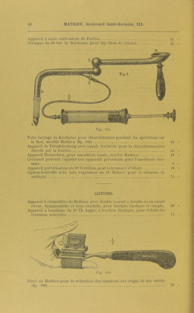 Appareil à acide carbouiquo. de Fordos Seringue du Df Oré de Bordeaux, pour injection de chlorui l'ig. lOi. Tube Idiyugé de Krioliaber pour chloroformiser pendant les opérations sur la face, modèle îMatbieu (fig. J05) Appareil de Treudelenburg avec cauule trachéale pour la chloroformisation directe par la trachée .■ Appareil Richardson, pour anesthésie locale, modèle Mathieu Croissant pouvant s'ajuster aux appareils précédents pour l'anesthésie den- taire Appareil pulvérisateur du ïei-rillon, pour le bromure d'éthyle Siphon-bouleille avec tube régulateur du Debove pour le chlorure «le méthyle LUXATIONS. Appareil h crémaillère de Mathieu, avec double ressort à boudin ou en caout- chouc, dynamomètre, et trois crochets, pour fraction élastique et simple. Appareil à luxations du Th. Anger, à traction élastii(ue, pour réduire les luxations nouvelles Pince de Mathieu pour l;i réduelinn des luxations des (loi::t> v\ An nrleils (flg- 106)