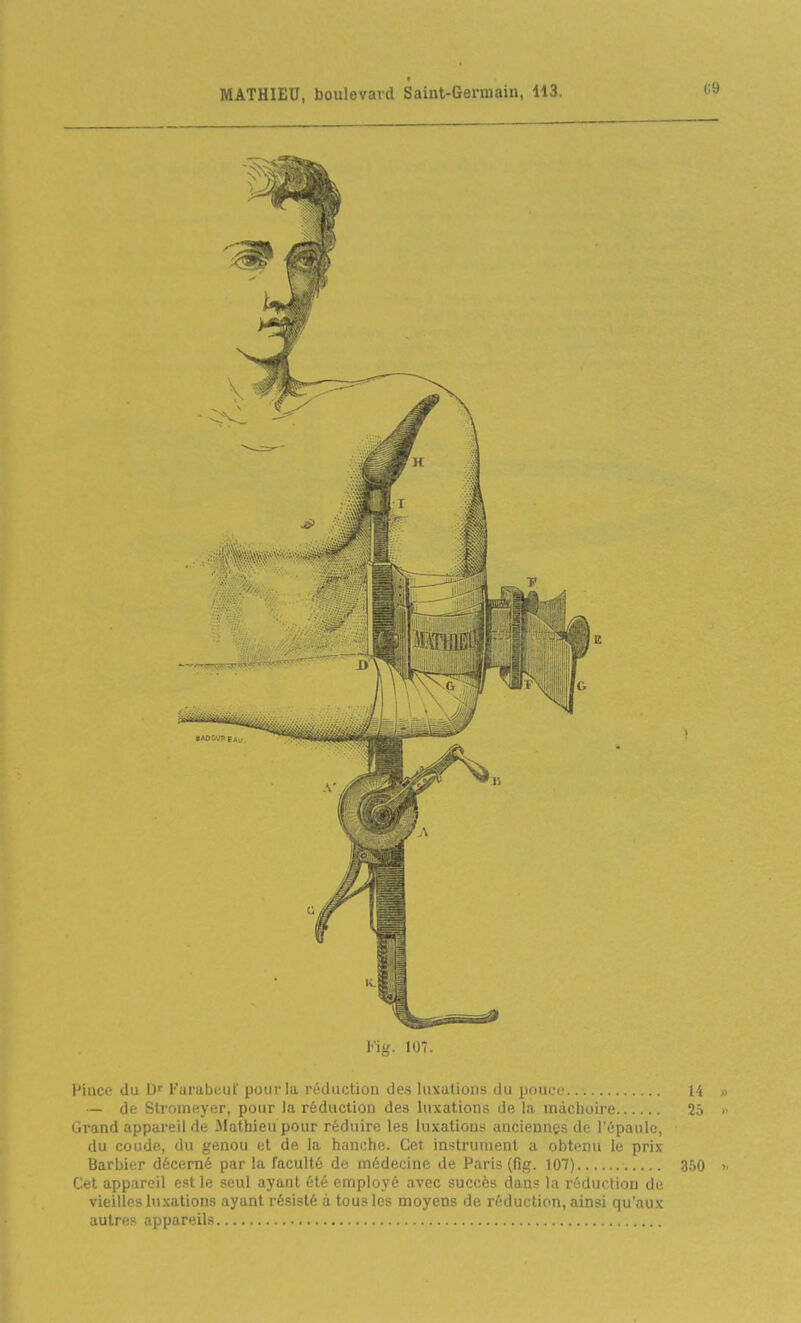 (-.9 Fig. 107. l'iiice du D Farabeul' pour la réduction de.s luxations du pouci- 14 « — de Stromeyer, pour la réduction des luxations de la mâchoire 25 >■ Grand appareil de Jlathieu pour réduire les luxations anciennes de l'épaule, du coude, du genou et de la hanche. Cet instrument a obtenu le prix Barbier décerné par la faculté de médecine de Paris (fig. 107) 350 » Cet appareil est le seul ayant été employé avec succès dans la réduction de vieilles lu.vations ayant résisté à tous les moyens de réduction, ainsi qu'aux autres appareils