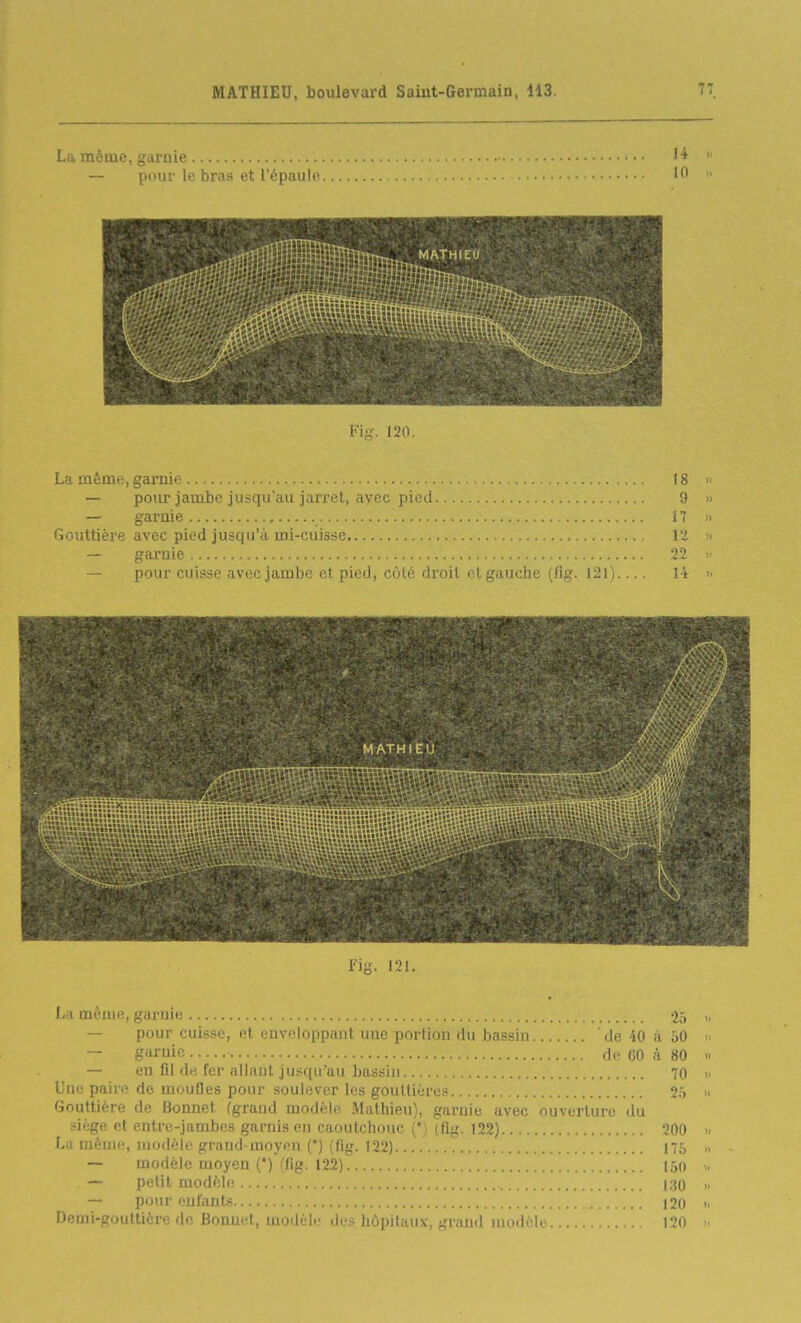 La mêiuc, garnie — pour le bras et l'épaulo... Fig. 120. La même, garnie 18 >> — pour jambe jusqu'au jarret, avec pied 9 » — garnie 17 ;« Gouttière avec pied jusqu'à mi-cuisse 12 » — garnie 22 >• — pour cui?sp avoc jambo fît piod, côté droit ri gauche (fiff. 120.... 14 >• MATHIEU riy. 121. La même, garuie 2ô - — pour cuisse, et enveloppant une portion du bassin de 40 à 50  — garnie df 60 à 80 » — en fil de fer allnul jusqu'au bassin .... 70 » Une paire de moufles pour soulever les gouttière.' 25 » Gouttière de Bonnet (grand modèle Mathieu), garuie avec ouverture du siège et entre-jambos garnis en caoutchouc (*) (flg. 122) 200 >. Lu même, morlèle grand-moyen (*) (fig. 122) 175 — modèle moyen (*) (fig. 122) 150 m — petit modèle 130 » — pour enfants 120 n Demi-gouttière de Bonuet, modèle de.s hôpitaux, grand modèK 120 »