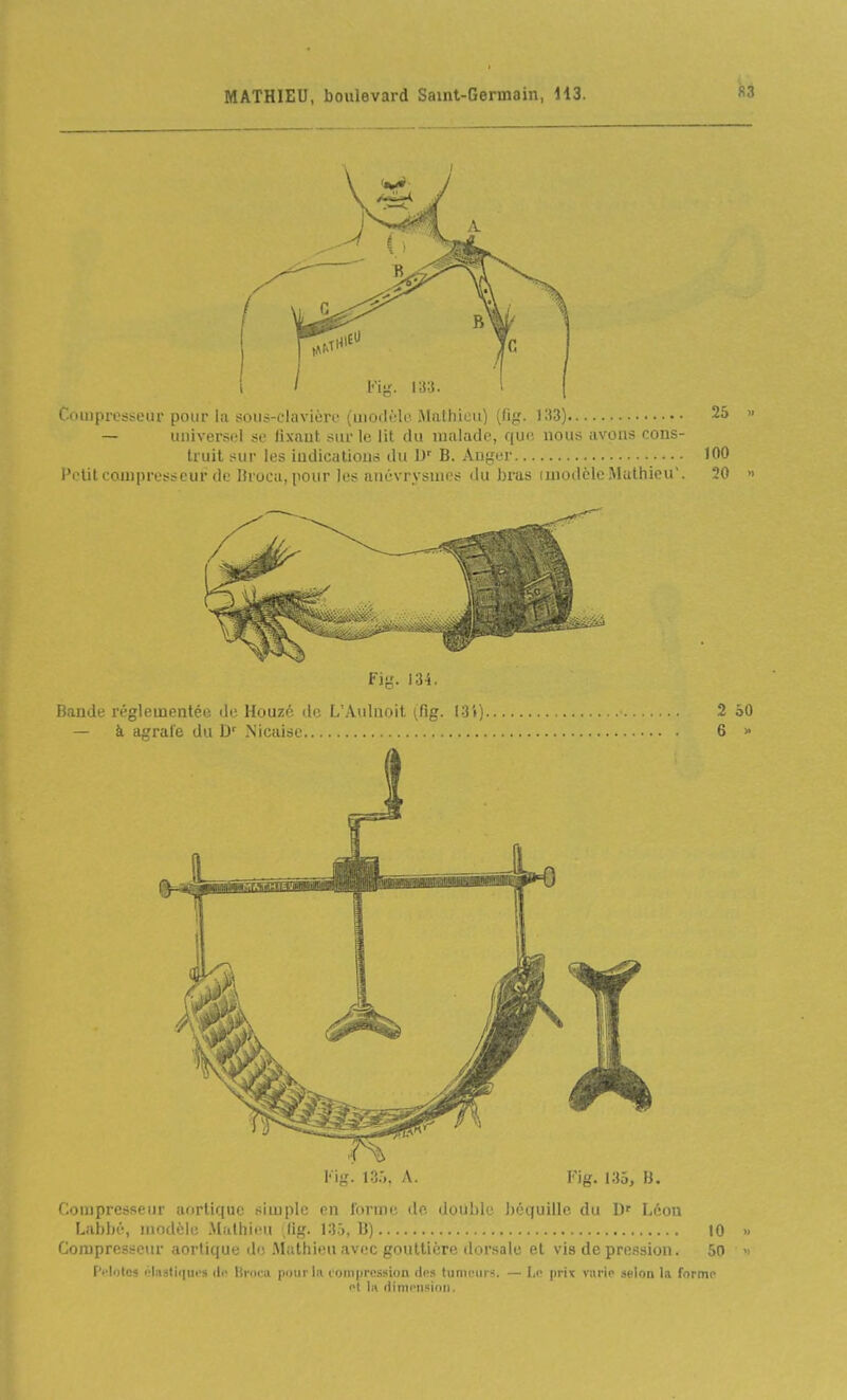 Compresseur pour la soiis-cliivièrr (moili'-li'.Mathieu) [tij^. 25 » — universel su lixaut sur le lit du malade, que nous avons cons- truit sur les indications du D' B. Auger 100 l'c'lil compresseur de Droca, pour les anévrysnies du bras imotlclc Mathieu'. 20 » Fiy. 13-4. Bande réglementée de Houzé de L'Aulnoit (fig. l-3t) 2 SO — à agrafe du D' Nicaisc 6 » l'ig. 13.^, A. Kig. 135, B. Compresseur aorlique simple en forme de. double béquille du Léon Labbé, iiiodcli; .Mathieu ,(ig. 13.3, U) 10 » Compresseur aortique de .Mathieu avec gouttière dorsale et vis de pression. 50 » F'i'Iotos lîliiatifiui» ilo lii'ocu pour lu compression (1rs tumiMirs. — prix varie selon la forme et lii (tinii'il'iidn.