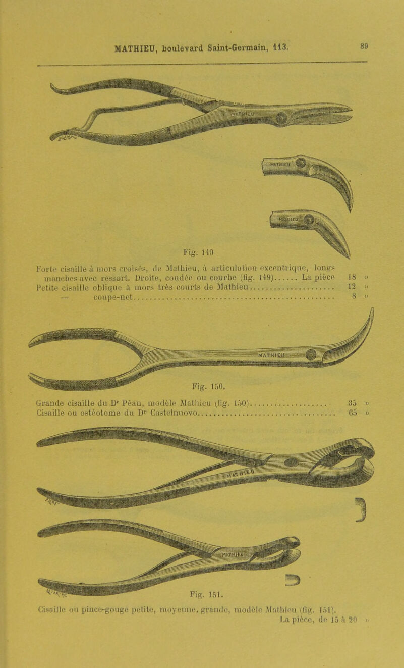 V\g. l-iO Forte cisaille à mors croisés, iW .Malliieii, .'i articulation ftxcentriqae, lon^~ niimchos avec ressort. Droite, coudée ou courbe (fig. l49) La^ièci' 18 Petite cisaille oblique à uiors très courts de Mathieu 12 — coupe-net 8 Fig. m. Grande cisaille du D' Péau, modèle Malliicu ^lig. lôO).,, Cisaille ou ostéotome du D'' Castelnuovo 35 05 Cisoille ou pince-gpuge petite, moyenne, grande, modèle Mathieu (fig. La pièce, de 15 h 50 >