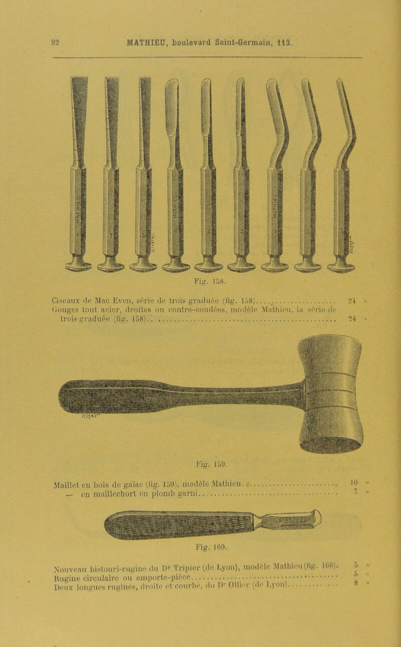 ¥i^'. l'.S. Cisi'aux ili' Mac Evi'ii, sérii; de trois gradiicc {lig. l.>8;...... 'i fiouges tout acier, droites ou contre-cou<l(îes, modèlp Mathieu, la si'-rie <\i trois graduée (fig. 158) ... 1 l'ifî. ir.u. Maillet eu bois de gaïac (lig. 159^, modèle .Mathieu — en maillechort en plouil) garni Fig. IfiO. Nouveau bislouri-ni^'iu.-du U- Tripier (dt! Lyon), modèle Matliieu(tig. UiO). Uugiue circulaire ou emporte-pièce. • Deux longues rugines, droile et courbe, du D Ollier (di- Lyon)