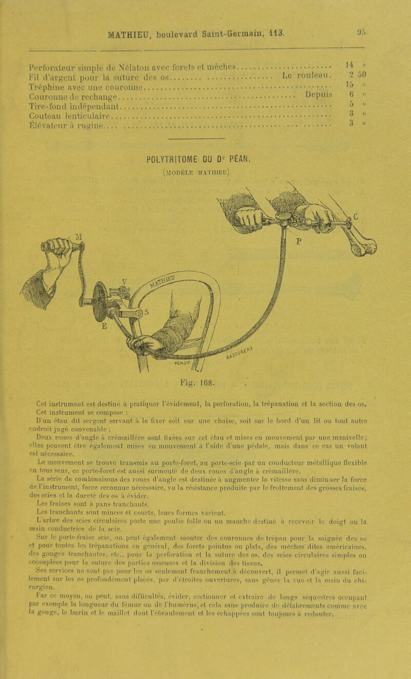 l'erforuteuv simple ilo Nolalou avec forets et luèches Fil d'arpent pour la suture dos os Le rouleau. '2 Ti'éphiiie avee une courouue • • Couroune lie rechauge Depuis 6 Tire-foud indépendiiut ' Couteau lenticulair. ■ •. ^ Elévateur ;i rufiini' ^ POLYTRITOME OU D' PÉAN. (modèle MATHIEU) Fig. 168. Cet instrumeut est destiné à pratiquer l'évidemeut, lu porforatiou, la trépanation et la section des os. Cet instrument se compose : D'un pfau dit sergent servant à le fixer soit sur une chaise, soit sur le I)ord d'un lit ou tout autre ■ iidroit jugé convenaide ; Deux roues d'angle ù crémaillère sont fixées sur cet étau et mises eu mouvement par une manivelle; Iles peuvent être également mises en mouvement ii l'aide d'une pédale, mais dans ce cas un volant Pat nécessaire. Le mouvement se trouve transmis au porte-foret, au porte-scie par un conducteur métallique flexible (n tons sens, ce porte-foret est aussi surnionlc de deux roues d'augle ù crémaillère. La série de combinaisons des roues d'angle est destinée à augmenter la vitesse sans diminuer la force de l'instrument, force reconnue nécessaire, vu la résistance produite par le frottement des grosses fraises, des scies et la dureté des os à évider. Les fraises sont à pans Irancliaiits. Les tranchants sont minres et courts, leurs furmos varient. L'arbre des scies circulaires porte une poulie folle ou un manche destiné ii recevoir le doigt ou la main conductrice de la scie. Sur II' porte-fraise scie, on peut également- monter des couroinics de trépan pour la saignée des o.- et pour toutes les trépanations en général, des forets pointus ou plats, des mèches dites américaines. d!'s gouges tranchantes, etc., pour la perforation et la suture des os, des scies circulaires simples ou accouplées pour la suture îles parties osseuses et la division des tissus. Ses services ne sont pas pour les os seulement franchement à découvert, il permet d'agir aussi faci- lement sur les os profondément placés, pur d'étroites ouvertures, sans gêner la vue et la main ilu chi- rurgien. f ar Cl' moyen, on peut, sans <liflicultés. évider, si-etiouner et extraire de longs séquestres occupant par l'xempic la longueur du fèinur ou de l'humérus, et cela sans produire de délabrements comme avec la gouge, U; burin et le maillet dont l'ébriinleinrut et les échap[iées sont toujours à redouter.