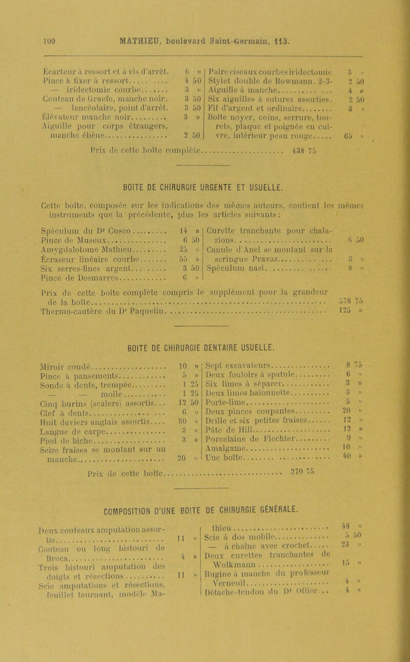 Écarteiir à ressort, cl à vis il'iirriit. C. » l'airo ciseaux courbes iri<lcctoniii; 3 Pince k fixi-r ;ï ressort -4 50 Stylet double de bowinanu. 2-3- •î :,() 3 >> Aif^uiile à manche 4 « Couteau do Grael'o, innnclic noir. 3 .'iO Six aij^uilles à sutures assorties. 2 50 — iancôolaire, ])oint d'arn^l. 50 Fil d'arf;ent et ordinaire 3 3 V Doîte noyer, coins, serrure, lou- Aiguille pour corps î'tranpers, rds, plaque el poignée en cui- 2 50 vre, intérieur peau rouge Prix de celte boîte complète i38 BOITE DE CHIRURGIE URGENTE ET USUELLE. Cette boîte, composée sur les indications des mêmes auteurs, contient les mômes instnimeuts que la précédente, plus les articles suivants : Spéculum du D' Cusco U » Pince de Museux G 50 Amygdalotome Mathieu 25 » Écraseur linéaire coarbt; 55 » Six serrcs-flnes argent 3 50 Pince de Desmarres 0 > Curette tranchante pour chuia- zious Canule d'Anel .se montant sur )^ seringue Pravaz Spéculum nasi. Prix de celte boîte complète compris le supplément pour la grandeur de la boîte Thermo-cautère du D'' Paqnelin .'.0 BOITE DE CHIRURGIE DENTAIRE USUELLE. Miroir coudé Pince fï pausemeuts Sonde à dents, trempée — — molle Cinq burins (scalers) assortis... Clef à dents Huit daviers anglais assortis Languii de carpe Pied de biche Seize fraises sh montant sur un manche 10 » 5 » 1 25 1 25 12 50 6 « 80 3 )- 3 u 20 Sept excavateurs 8 Deux fouloirs à spatule 6 Six limes à séparer 3 Deux limes baïonnette 3 Porte-lime 5 Deux pinces coupantes 20 Drille et .six petites fraises 12 Pâte de Hill 12 Porcelaine de Flechter Amalgame 10 Une boîte '<^' 9 Prix de cette boîte 270 COMPOSITION D'UNE BOITE DE CHIRURGIE GÉNÉRALE. Deux couteaux amputation assor- tis 11 Couteau ou long bislouri 'l'' Brocn Trois bislouri amputation de;, doigts et résections 11 Scie anipulations et résections, T'uilli'l Idiiiii.inl. niodi'lc -Ma- thieu • ''^ Scie à dos moliili' — à chaîne avec crochet Deux curettes tranchantes de Wolknumn l'> Hugine .i nuiuche liii professeui Verueuil ' Détache.-lendou du l)f Ollier .. 4 50 23