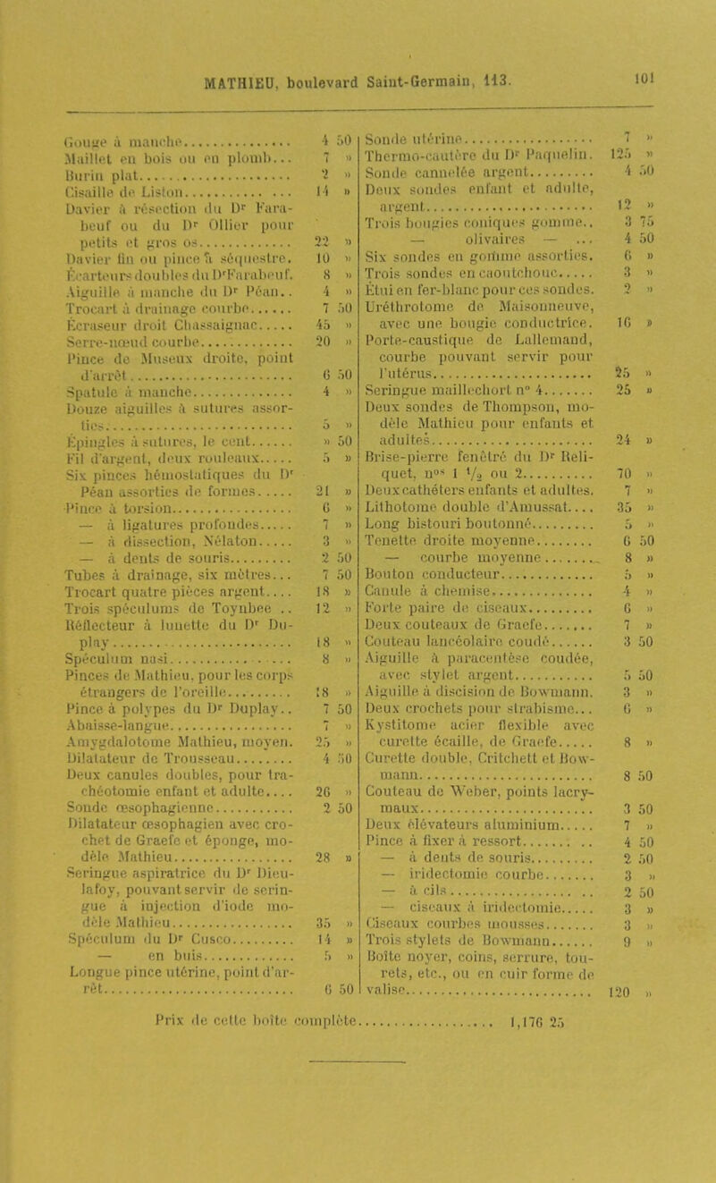 (îi>U!{e à iiianrlii^ i Maillet eu bois ou ou plouil»...   liuriu plat 'i  Cisaillt^ de. Liston l i » Davier à résection du l)^ Fura- beuf ou du ûllier pour petits et jïros os 22 » Davier lin ou pince Ti séquestre. 10 » Éearte\irs doubles du l)'Karal)eur. 8 » Aiguille à nianciie du IJf Péau.. 4 » Trocart à drainage courbe 7 ôO Kcraseur droit Cliassaignac 46 » Serre-nœud courbe 20 » Pince de Mnseux droite, point d arrèt 0 iO Spatule à manche 4 » Douze aiguilles à sutures assor- tie? ■} » Kpingles à sutures, le cent ■ ôO Fil d'argent, deux rouleaux •> » Six pinces hénioslaliques du D' Péau assorties de formes 21 » •Pince à torsion G » — il ligatures profondes  » — à dissection, Néiaton 3 » — à dents de souris 2 50 Tubes à drainage, six mètres... 7 50 Trocart quatre pièces argent.... 18 » Trois spécidums de Toynbee .. 12 » lUjUecteur à lunette du IV Du- play 18 » Spéculum nasi 8 » Pinces de Mathieu, pour les corps étrangers de l'oreille, 18 -> Pince à polypes du D Duplay.. 7 50 Abaisse-langue 7 'i Amygdalotome Mathieu, moyen. 2.) » Dilatateur de Trousseau i 'iO Deux canules doubles, pour tra- chéotomie enfant et adulte.... 2G » Soude œsophagienne 2 50 Dilatateur œsophagien avec cro- chet de Graefc et éponge, mo- dèle Mathieu 28 » Seringue aspiratrice du D' Die.u- lafoy, pouvant servir iJe serin- gue à injection d'iode mo- dèle Mathieu 35 » Spéculum du D' Cusco 14 » — en buis ,) » Longue pince utérine, point d'ar- rêt G 50 Sonde utérine ■ Thermo-cautère du IK Paqnelin. 125 » Sonde cannelée argent 4 •''•i Deux sondes enfant et adult' . argent 12 » Trois bougies coniques gomme.. 3 75 — olivtiires — ... 4 50 Six sondes en goitnne assorties. G » Trois sondes en caoutchouc 3 » Étui en fer-blanc pour ces sondes. '? i Uréthrotome de Maisonneuve, avec une bougie conductrice. IG d Porte-caustique de Lallemaud, courbe pouvant servir pour l'utérus 25 « Seringue maillechort n° 4 25 « Deux sondes de Thompson, mo- dèle Mathieu pour enfants et adultes 24 » Brise-pierre fenêtre du ])■■ Reli- quet, n» 1 V2 ou 2 70 » Deux cathéters enfants et adultes. 7 •> Lithotome double d'Amus.^at 35 » Long bistouri boutonné 5 >■ Teuelte droite moyenne G 50 .— courbe moyenne 8 » Bonton conducteur 5 » Canule à chemise 4 ■> Forte paire de ciseaux G » Deux couteaux de Graefe 7 » Couteau lancéolairo coudé 3 50 Aiguille k paracentèse coudée, avec stylet cirgent 5 50 Aiguille à discision de Bowmann. 3 » Deux crochets pour sirabisme... G » Kystitome acier flexible avec curette écaille, de Graefe 8 » Curette double, Critchett et Bow- mann 8 50 Couteau de Weber, points lacry- maux 3 50 Deux élévateurs aluminium 7 » Pince à fixera ressort 4 50 — à dents de souris 2 50 — iridectomie courbe 3 » — à cils 2 50 — ciseaux à iridectomie 3 » Ciseaux courbes mousses 3 , Trois stylets de Bowmann 9 Boîte noyer, coins, serrure, tou- rets, etc., ou en cuir forme de valise 120 » Prix de cette boîte complète 1,170 25