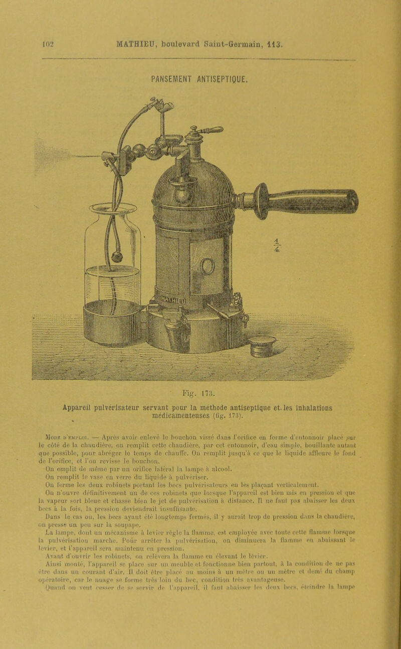PANSEMENT ANTISEPTIQUE. Fiff. 173. Appareil pulvérisateur servant pour la méthode antiseptique et. les inhalations médicamenteuses (lig. 17:)). MoDK u'iîMi'Loi. — Après avoii- enlevé le houchon vissé dans l'orifice eu foime d'iMitaniioir placé ^ui le cùté de la clinudière, on remplit cette chaudière, par cet eiitounoir, d'eau simple, bouillaiile aul.iiil que po-ssiblc, pour abréger lo temps de cliaulfe. On remplit jusqu'à co que le liquide affleure le fond de l'orilice, et l'ou revisse le bouchon. On emplit de même par un orifice latéral la lampe à alcool. On remplit le vase ou verre du liquide à pulvériser. On ferme les deux robinets portant les becs pulvérisateurs eu les plaçant verticalcnint. On n'ouvre définitivement un de ces robinets que loisque l'appnii^il est bien mis en pression et (pi'' la vapeur sort bleue et chasse bien le jet de jinlvcrisatlon li dislauce. fl ne l'aul pas aliaisser les dcu\ becs ù la l'ois, la pression deviendrait insuffisante. Dans le cas ou, les becs ayant été longtemps fermés, il y aurait trop do pression d.ius la choudicre, on presse uu pcni sur la soupaiie. La lampe, dont uu mécanisme ù levier règle la llnmnie, est employée avec touto celle flamme lorsque la pulvérisation marche. Pour arrêter la pulvérisation, on diminuera la llnmme en abaissant Ii levier, et l'appareil sera maintenu en pression. Avaut d'ouvrir les robinets, on relèvera la llanime en élevant le lèvier. Ainsi niiinté, l'appareil so place sur un meuble et fonctionne bien parloul, à la condliioii de ne pas t'.lre ilans un courant d'air. Il doit élre placé au moins à un nu''lre ou un mètre et ilem' du champ i>péraloirp, car le nuage se forme très loin du bec, condition très avantageuse. iiiaml on veut re«ser de se servir de r;(ppiiiei1. il l'iiiil aliai>si'r b's ili iix Imts, éteindre la Inmpe
