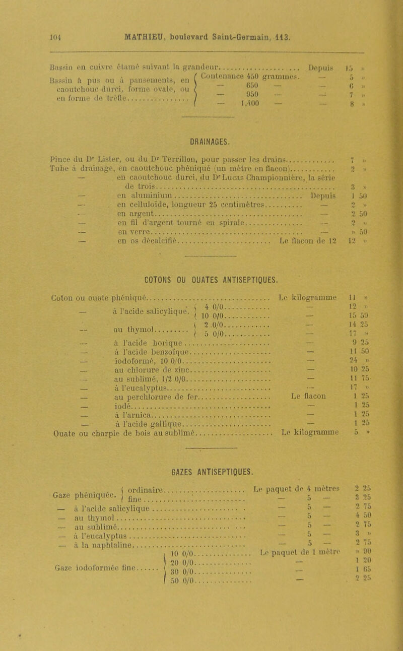 Bii^?iii fin cuivre 6tamé suivant, la grnniloiir Dnpuis i:, Bassin h pus ou à pansouients, en ( (-^^«e 450 grarnuK-s. caoutcliour, diirri, l'oniii' ovalo, nu ' ^ on fonnf iln tri-tU-.. 950 1.100 — DRAINAGES. Pince du D' Lister, ou du D' Tcrrilloii, pour passer dr.uiis  >, Tube à draiiiago, on caoutchouc phùniqué lun uioUe en Uacon) 2 ■ — en caoutchouc durci, du D'Lucas Championnière, la série de trois — on aluniiniuui l)oi)uis i ;,u — en celluloïde, longueur 25 centimèti-es — i >■ on argent 2 50 — on fil d'argent tourné eu spirale - 2 — en verre — » 60 — en os décalcifié Le flacon do 12 12 COTONS OU OUATES ANTISEPTIQUES. Coton ou ouate phéniqué Le kilogramme 11 >^ . „ ., ,. ,. • » 4 0/0 — 12 V. alacidesahcyhque. I p'^jj _ .,j , (2 0/0 -■ H 25 au thymol ^ _ „ à l'acide borique — 0 25 — à l'acide benzoïque — II M — iodoformo, 10 0/0 — 24 >• — au chlorure de zinc — 10 25 au sublimé, 1/2 0/0 — H — à l'eucalyptus • - 1 — au perchlorure de for Le flacon 1 25 — iodé - 1 2â — à l'arnica — 1 25 — à l'acide gallique — 1 25 Ouate ou charpie de bois au sublimé Le kilogramme 5 » GAZES ANTISEPTIQUES. , , . . ( ordinaire Le paquet do 4 métros 2 25 Gaze phéniquee. j ^^^^ _ 5 _ 3 05 — à l'acide salicylique — â — 2 75 — au thymol — - * — au sublimé — ^ ~~ ^ — à l'eucalyptus — ^ — à la naphtaline 5 - 2 10 0/0 l-e paquet <le 1 mèiro « 90 , . ^ ,. , ) 20 0/0 - 1 20 Gaze lodoformée une 1 30 0/0 — ' 50 0/0.