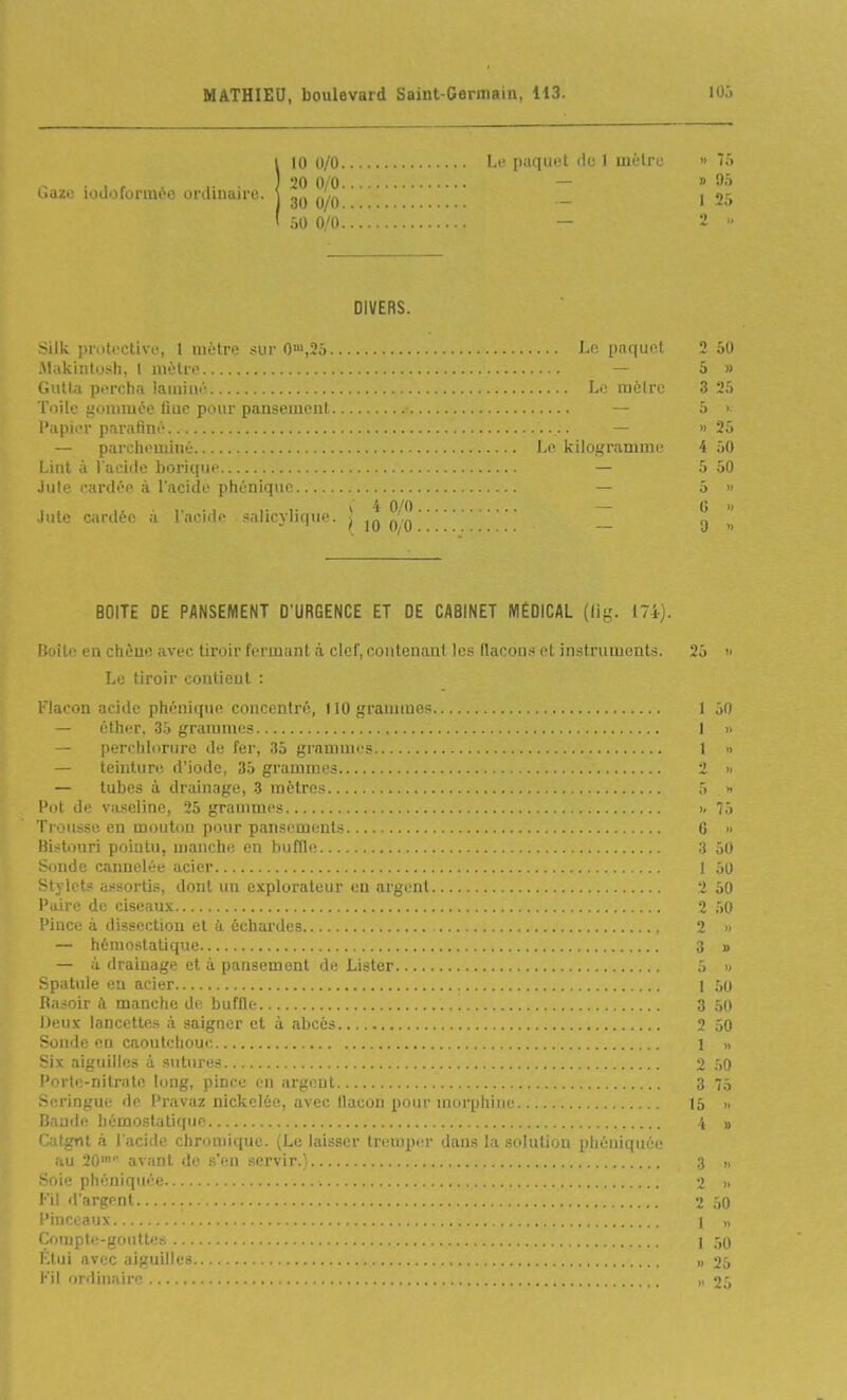 Gaze iodoformèe orclinuire. 10 0/0 Lt' piiqiiet <lc 1 mètre 20 0/0 — 30 0/0 •iO 0/0 — DIVERS. Silk ])ruti'Ctive, 1 mètre sur 0>,25 J-e paquot .Makiutush, I mètre — Giitta percha laminé L.' iiiéirr T'iilc lionimée fine pour pansement l'iipier pnrafmë — — parcheminé Le Ivilogramme Lint a l'aeiile borique — Jute eardée à l'acide phénique — Jute cardée à l'acide salicylique. J jg q^q BOITE DE PANSEMENT D'URGENCE ET DE CABINET MÉDICAL (lig. 174). Boite eu chèuo avec tiroir fermant à clef, contenaul les flacons et instruments. Le tiroir contient : Flacon acide phénique concentré, tlOgranunos — éther, 35 grammes — perchlorure de fer, 35 grammes — teinture d'iode, 35 grammes — tubes à drainage, 3 mètres Pot de vaseline, 25 grammes Ti ousse en mouton pour pansements Bistouri pointu, manch(! en buffle Sonde cannelée acier Stylets assortis, dont un explorateur en argent l'uire de ciseaux Pince à dissection et à échardes — hémostatique — à drainage et à pansement de Lister Spatule en acier Rasoir à manche de buffle Deux lancettes à saigner et à îibcès Soude en caoutchouc Six aiguilles à sutui-es l'orte-nitrate long, pince en argent Seringue de Pravaz nickelée, avec flacon pour morphine Bande hémo.statique Catgtit à l'acide chroniique. (Le laisser tremper dans la solution phéniquéc au 20' avant de s'en servir.) Soie phéniquée Fil d'argent Pinceaux Compte-gouttes Fini avec aiguilles Fil ordinaire