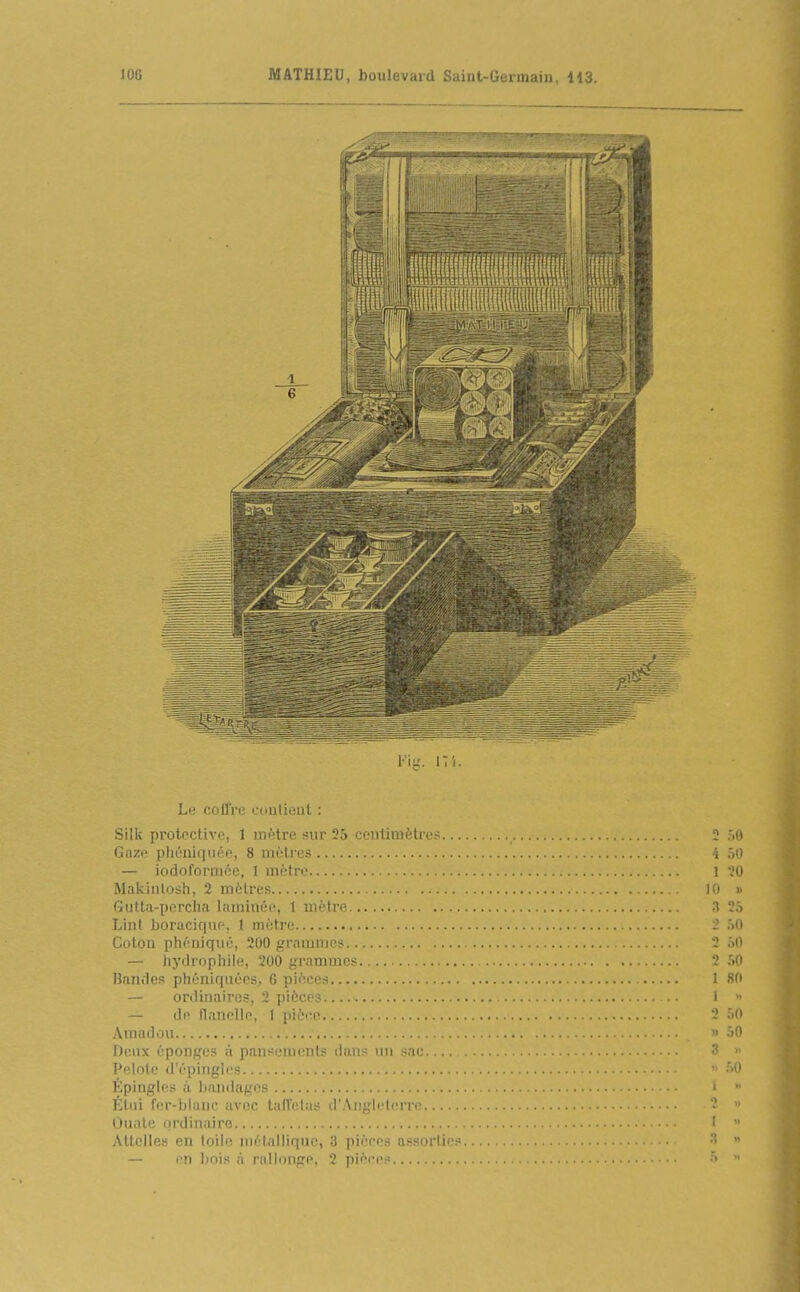 V\ii. 17 i. Le colfre contient : Silk protective, 1 mfttre sur 55 centimètre.- i .Mi Gnze phénlquée, 8 mètres i .,0 — iodofornKîc, I mètre 1 '.'O Makiiilosh, 2 mètres t ' • Gtitta-porclia liimimh', t mètre Lint boracicine, I mètre .«n Coton phéniqué, 200 grnmmcs 2 M — hytlrnpliile, 200 grammes 2 50 Bandes phénlquèes, G pièces I 80 — onlinaircs, 2 pièces .• 1  — de flanelle, 1 pièce.. 2 50 Amadou « 50 Dcnx éponges à pansements dans un sac . 3 > Pelote d'épingles ' ''O Épingles à bandages '  Étui fer-blanc avec taffetas d'Angleterre Ouate ordinaire i Attelles en toile métallique, 3 pièces assortie? '  — en bois à rallonge, 2 pièces •' 