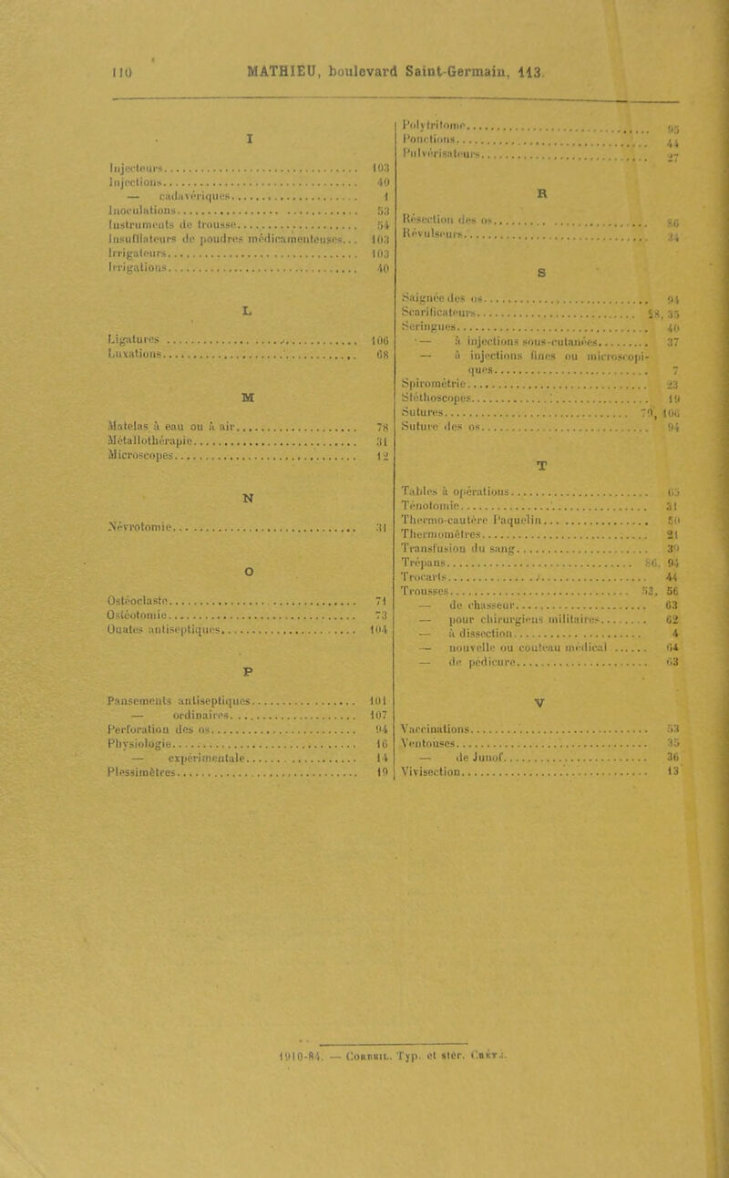 I Iiijectours lOlt liijrctioiis 'tO — ciidaviM'iqucii 1 liioculittinns ly.i lustriimi'iits de troussR 54 liisuillntrurs de poudras inRdi(;aineiiteugc<!... lU.'l Irrigatfurs 103 Irrigations .... 40 L Lig!aur. > 100 Luxations 08 M Matelas à eau ou à air 78 Métallotliéra|jie 31 JIierosi;o|ies li N .Nrvrotomie .11 O Osli'OclastR 7) Osléotoniie 73 Ouuti-? ;ii)lisO|itii;iii; 1114 P Psiisemeiits antiseptiques loi — ordinaires 107 l'erl'oratiou des os !i4 Pliysiologie 16 — cipéri mentale 14 Plessimètres 10 l'dly trlloiiip l'OMrtillMS l'iilvi-risnti'urs B Résection des i, Kévulspui > S Saignée des us Starilicatf'ui> , , i Seringues 4U •— .'i injections sous-cutanées 37 il injections fines ou niicrosoopi- ques Spirométrie StétUoscope.'^ sutures 70, H .Suture dc.« os 'i, T T,(l)li'» a 0|iératiuns (i • Téuofoniic ' ;il 'DiiM'nio-cautére l'aquelin Thernumiftlrcs 2t Transfuï-ion du sang 3 ' Trépans fcii. 0; Tnii'arls 44 Trousses ni. 5C de chasseur 03 — pour cliirurgi'-ns militaires 02 — à di.sscctiou 4 — nouvelle ou couteau médical i'i4 — ili' pédicure ■ il V Vaccinations 53 A'entouses 33 — de Juiiof 36 Vivisection 13 19IO-fl4. — CoRmiL. Typ. et slÉr. ('.iiiT.i