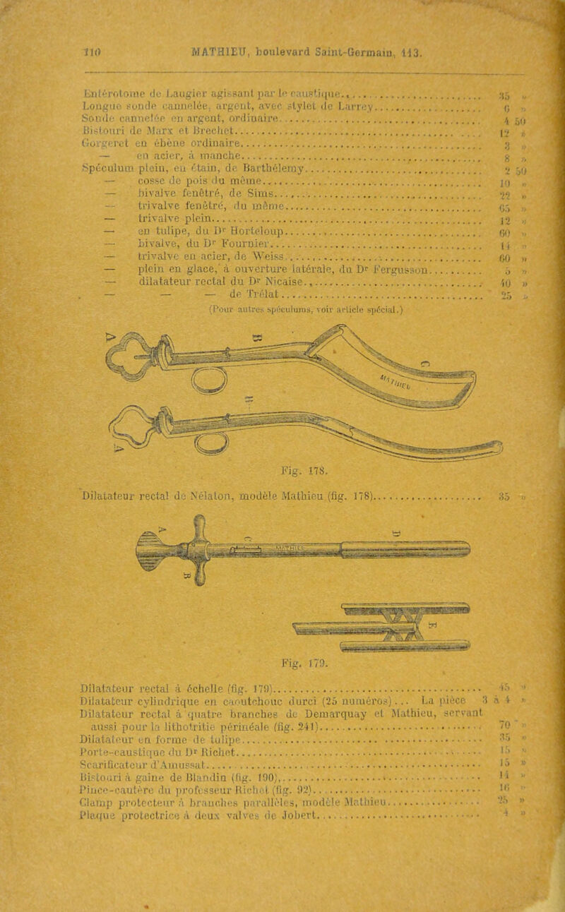 LiiltTOloine de i-auj^icr a^,'i.-.suiil par li- i MUi^licini;., Loiiguo s-oiicIp cauiiolée. arpciit, avec .-Ivifît dn I.arr.'v Sondo cannelée en argent, ordinaire. . Bi?:lonri de Marx et iJrecliet CijL i.',! IV:l cu ébène orclinaiM — en acier, à manche .Spéculum plein, eu ctain, de Barthélémy i o?se de pois (lu môme.,., livalve fenôtré, de Sims.. tri valve l'enèlré, du même trivalve plein en tulipe, du D'' Horleloup bivalve, du D B'ournier trivalve en acier, de Weiss plein en glace,'à ouvertui-e uiLcrai.;, du i'mgui-.-iju dilatateur rectal du Nicaise., — — de Trélat Dilatateur rectal do Nélaton, modèle Mathieu.(fig. 178), Dilatateur cylindrique en caoutchouc durci (25 numéros)... La pièce Dilatateur rectal à quatre branches de Demarquay et Mathieu, servaii* aussi pour la lithotritie périiiéalc ffitr. ^it) Dilatateur en forme de tulip Porte-caustique du D' Richet Scarificateur d'Amussat Bistouri à gaine de Blandia (fig. 190), Pince-cautère du professeur Ricliel (fig. 92) Clamp protecteur;! branches parallèles, modèle Mathic ^ Plaque prolectrice à deux valves de Jobert Fig. m.