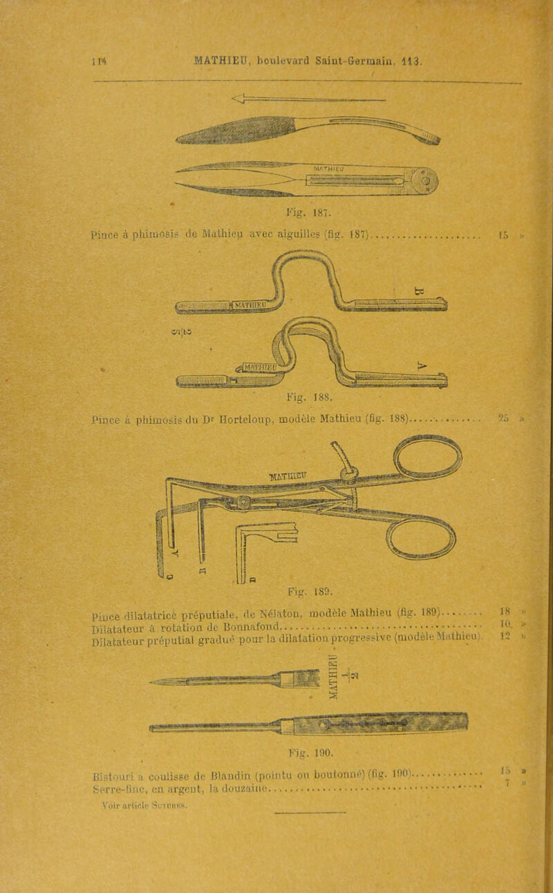 Pince à phimosis de Mathieu avec aigui iSî; Fig. 188. J'ince ;l phimosis du D' Horteloup, modèle Mathieu (fig. 188). Fig. ISO. l'iuee dilatatrice préputiale, de Nélaton, modèle Mathieu ^lig. 189, • Dilatateur ;i rotation de Bonnafond . Dilatateur préputial gradué pour la dilatation progi-essive (modèle M.ilhiuuj. Fig. 190. liistoui i a coulisse de Blandin (pointu ou boutonn<i) (fig. m). berre-tiuc, en argent, la douzaine