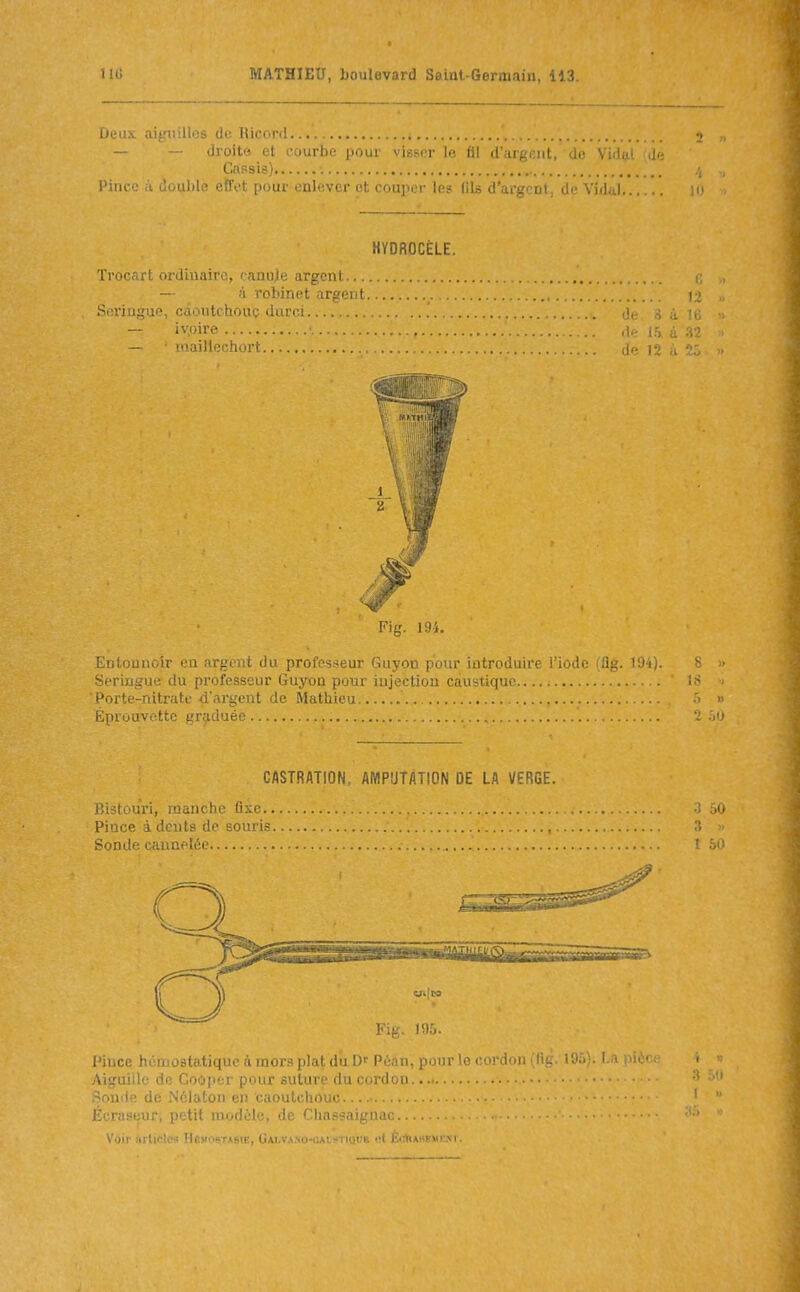 Deux aiguilles de llicord — — droites et courbe pour visser le fil d'argent, de Vi^lni .l'- Cassis) i'iuce .1 ui.ulilf l'ÎT.'t [loiir i>nlvri- nt, couper les fils d'argent de Vid.J.. HYDROCÈLE. Trocart ordinaire, canuje argent — à robinet argent i.> Serinsup, câoutchouç dnî'i-! de ô à Ic ivoire de l!i à 32 — MKiîn ■ ■'; i-i 12 .. Fig. 1:1',, Eiii-ijuiu-ir i-'ii ,'.i;.'i_ia du prûi:'i.seur Guyou |iuui' luli'uuuire l'iode i,lig. ^'J-ij. b Seringue du professeur Guyon pour injection caustique.... : ' 18 . tj'orte-nitrate d'argent de Mathieu « Épvouvettc graduée .■)i-t CASTRATION, AMPUTATION DE LA VERGE. Bistouri, manche fixe ; oO Pince à dents de souris '■ >• Somle cannelée 50 Fig. 195. l'ince hénciostatique à mors plat dû D' Péan, pour le cordon (fig. I9f>). I Aiguille do Coûper pour suture du cordon....  •1 ' ' de Nôlaton en caoutchouc ;ur, petit modèle, de Chassaignac.