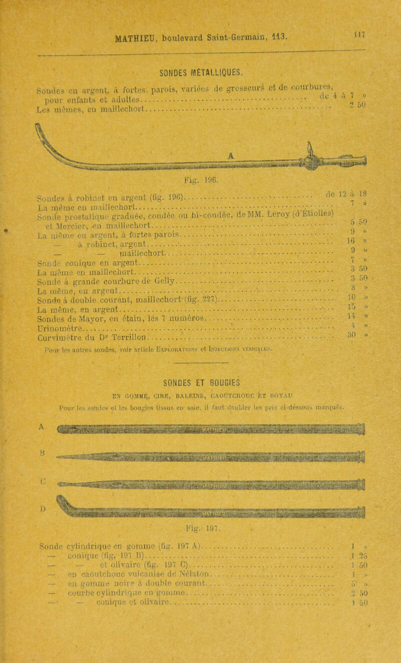 SONDES MÉTALLIQUES. Soudes eu argent, à fortes, parois, variées de grosseurs et de .-.ourbures, pour enfants et adultes... v ■ Les mûmes, eu maillechoit l'ig. 196. Soudes à robinet en argent {fig. 196). La même eu ujaillerhort . Sonde prostatique graduée, coudée ou Jbi-coadée, de MM. Leroy EUo et .Mercier, eu maille.chort La mt'^me eu argent, à fortes parois - à robinet, argent — — luai'leohort. Soude conique en argent La môme eu maillecliort Sonde à grande courbure de Gcll}- La même, eu argent Sonde à double courant, maillechort (fig. 227).. La même, en argent Sondes de Mayor, en étain, lôs 7 numéro?. Urinomètre...» Curvimètre du D' Terrilloii, î'onr les autres sondos, voir arliclo Explorations et Iwkction'- SONDES ET BOUGIES EN OOMMI^, CIRE, BALEINE, CAOUTCHOUC feT BOÏAU Pour les sondes et les bougies tissus eu soie,, il faut doubler les prii ci-déssoui marqué A 't II Fi--, 197. -iMiil.' tyli.idi ii|u ■'.i. _^'jiuijj.- ^u_. I'.) conique (flg. 197 D) : -- et olivairo (fig. 197 C) ■a caoutchouc vulcanisé de Nélatcii ■ri gomme noiie à double courau! ■ cylindrique en goiiitiie. nique et olivaire