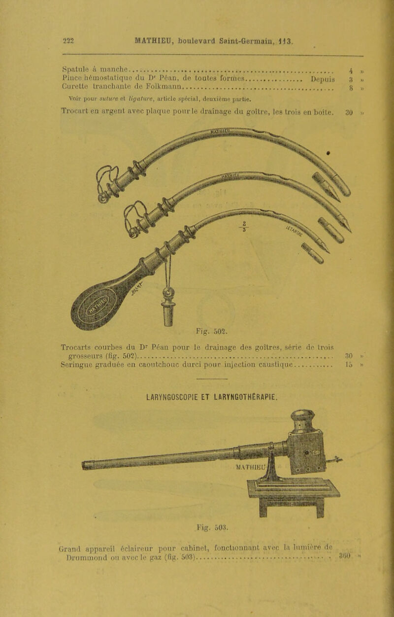 Spatule à manche 4 „ Piiico héinostatiqiio du D' Péan, de toutes formes Depuis a Curette tranchante de Folkmana g „ Voir pour sulure et ligature, article spécial, deuxième poi'tie. Trocart en argent avec plaque pour le drainage du goitre, les trois en boite. 30 Trocarts coui'bes du Péan pour le drainage des goitres, série de trois grosseurs (fig. 502) W ■ Seringue graduée en caoutchouc durci pour injection caustique lô ■ LARYNGOSCOPIE ET LARYNGOTHÉRAPIE. Kig. oO;t. Grand appareil éclaireur ]iour cabinet, fonctionnant avec la luuiii're do Drummoiid ou avec le f,M/î (flp. 503)