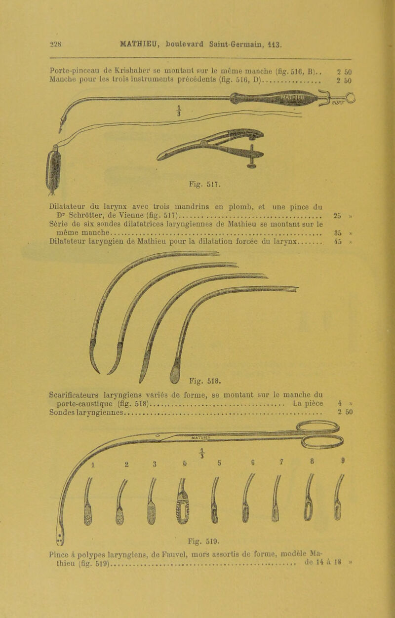 Porte-pinceau de Krishaber se inontaul sur le même manche (flg. 516, II;.. 2 60 MaDcho pour les trois instruments précédents (flg. 516, D) 2 50 Dilatateur du larynx avec trois mandrins en plomb, et une pince du Df SchrOtter, de Vienne (fig. 517) 25 Séi'ie de six sondes dilatatrices laryngiennes de Mathieu se montant sur le même manche 35 » Dilatateur laryngien de Mathieu pour la dilatation forcée du larynx 45 > Pince à polypes laryngiens, de Fauvel, mors assortis de forme, modèle Ma- thieu (fig. 519) I* 