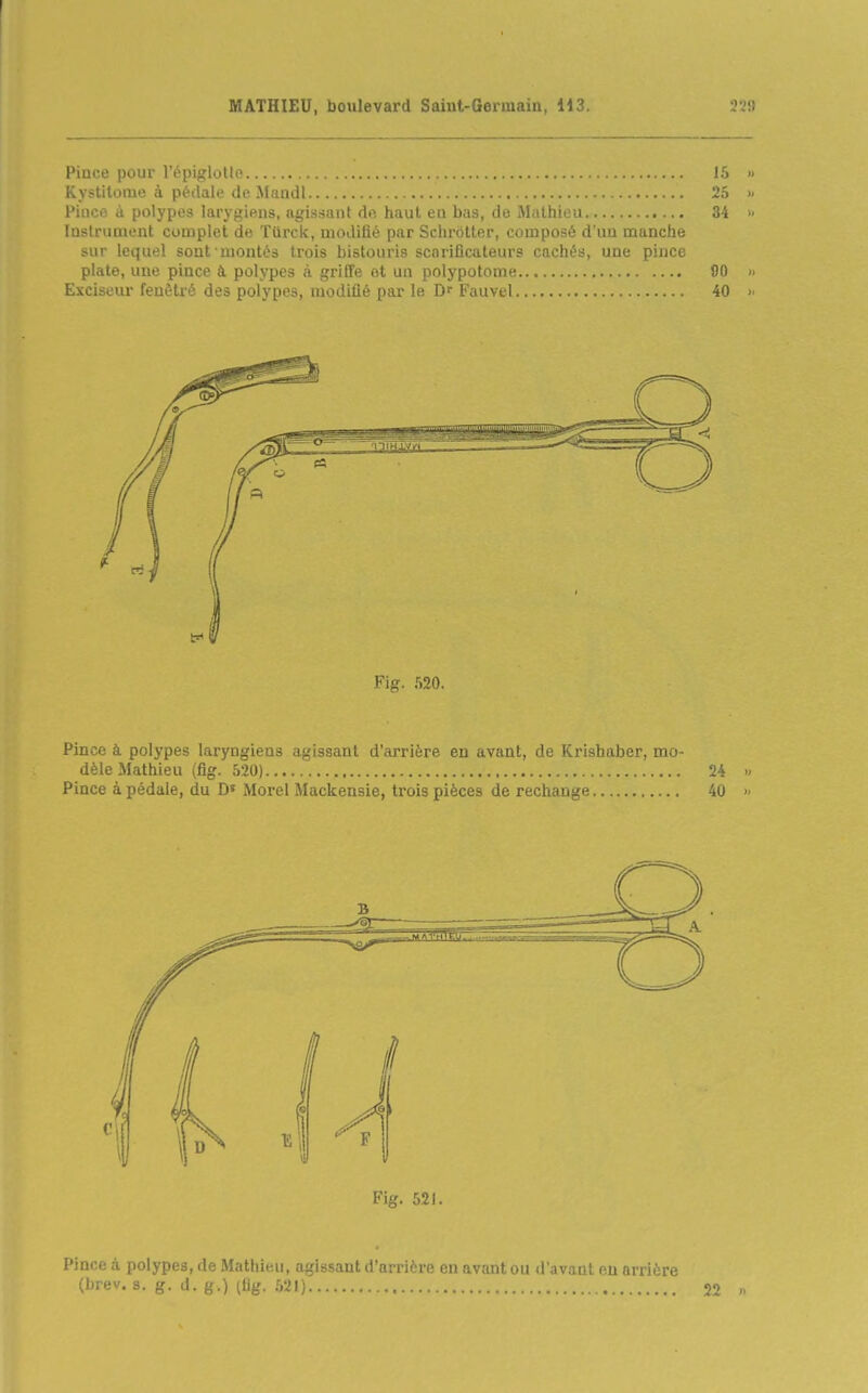 Pince pour l'épiglotle 15 » Kystitome à pédale de Mandl 25 >- Pince à polypes larygiens, agissant de haut eu bas, de Mathieu 34 » Instrument complet de Tdrck, modifié par Sclirôtter, composé d'un manche sur lequel sont montés trois bistouris scarificateurs cachés, une pince plate, une pince à polypes à griffe et un polypotome 90 » Exciseur feuètré des polypes, modifié par le Df Fauvel 40 >■ Fig. 520. Pince à polypes laryngiens agissant d'arrière en avant, de Krishaber, mo- dèle Mathieu (fig. 520) 24 Pince à pédale, du D' Morel Mackensie, trois pièces de rechange 40 Pince à polypes, de Mathieu, agissant d'arri'rp nn avant, ou d'nv.Tnt eu arrière (brev. s. g. d. g.) (fig. 521) 22 n