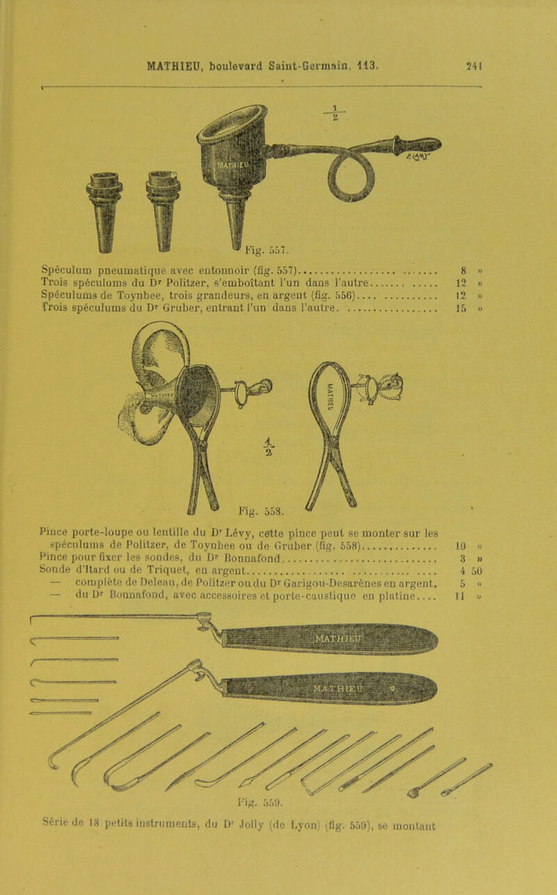 i ! ■ Fig. 557. Spéculum pneumatique avec entonnoir (fig. 557) 8 » Trois spéculums du D' Politzer, s'emboîtant l'un dans l'autre 12 » Spéculums de Toyubee, trois grandeurs, en argent (fig. 556) I2 » frois spéculums du Df Gruber, entrant l'un dans l'autre 15 » Fig. 558. Pince porte-loupe ou lentille du D'Lévy, cette pince peut se monter sur les spéculums de Politzer, de Toynbee ou de Graber (fig. 658) 10 Pince pour fixer les sondes, du llonnafond 3 Sonde d'Itard ou de Trlquet, en argent 4 — complète de Dcleau, de Politzer ou du Df Garigou-De.«arènes eu argent. 5 — du Df Bounafond, avec accessoires et porte-caustique en platine 11 50 SMK au petits instruments, du D' Jolly (de F..yon) lûg. 559), se montaut