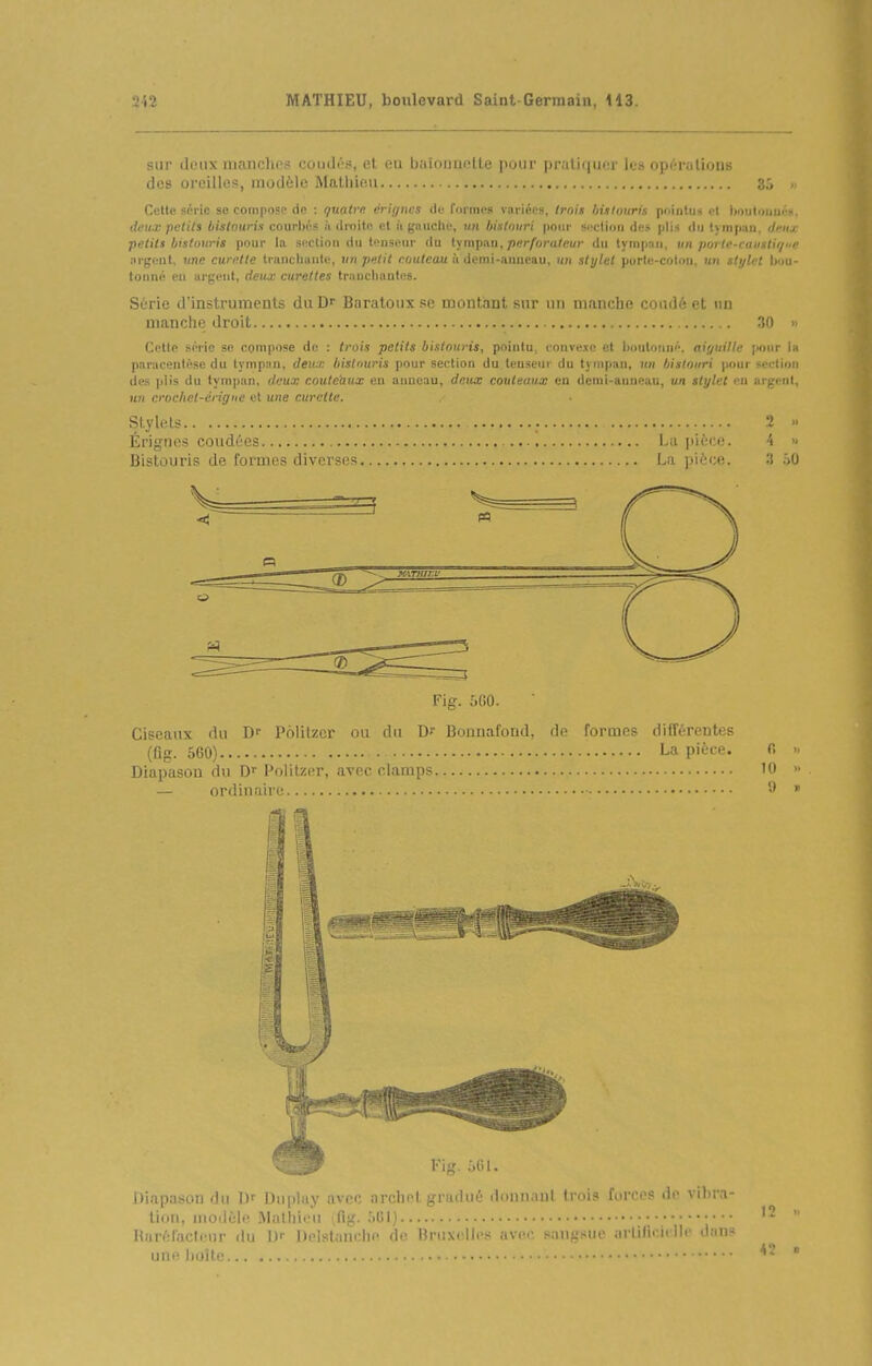 sur ilinix iiianchos coudés, et ea balouneUe pour |)rati(|U('r les opr-rulions des oreilles, modèle Mathieu 3.'> Cette série se compose de : ijualrn èrigncs de formes variées, Irais histouris pointu» el Imuloiiuéi!. deux petils bistouris courljés à droite et ii gauche, un bistouri pour si'clioii des plis du tympan, deux petits bistouris pour la section du tenseur du lympAu, perforateur du tympan, un porte-causti//e argent, «ne curette trancluintc, un petit eouteau à demi-anneau, nu sh/lel pdrti'-erilon un sli/let bou- tonné eu argent, deux curettes trauclinntes. Série d'instruments diiD Baratonx se montaui mit un iiium lic r,,i,.i.: i L un manche droit 30 Celte série se compose de : trois petits bistouris, pointu, convexe et Ijoulouné. aiyuille pour la paracentèse du tympan, deux, bisl'iuris pour section du tenseur du tympan, un bistouri pour seclion des jilis du tympan, dnux couleùux eu anneau, deux couteaux en dcmi-auneuu, un stylet en argent, H» crochet-érigue et une curette. SlyleU 2  Érignes coudées La jiiècii. 4 » Bistouris de formes diverses La pièce. ;) iO V ^ 'A Flg. 5G0. Ciseaux du D' Politzcr ou du Dr Bonnafond, de formes différentes (fig. 560) La pièce. fi Diapason du D' Politzer, avec clamps 10 — ordinaire 'J Fig. 661. Diapason du Dr Duplay avec archet gradué donnant trois forces de vibra- tion, modelé Malhii'u ifig. ;ifil) Hiiréiaclc.nr ilu Delslum ln' 'h- T!ni\. llc< ;iv<>'- ^muij'^mc .irlifiri. lie <lrin- une |)oîle 1? 42