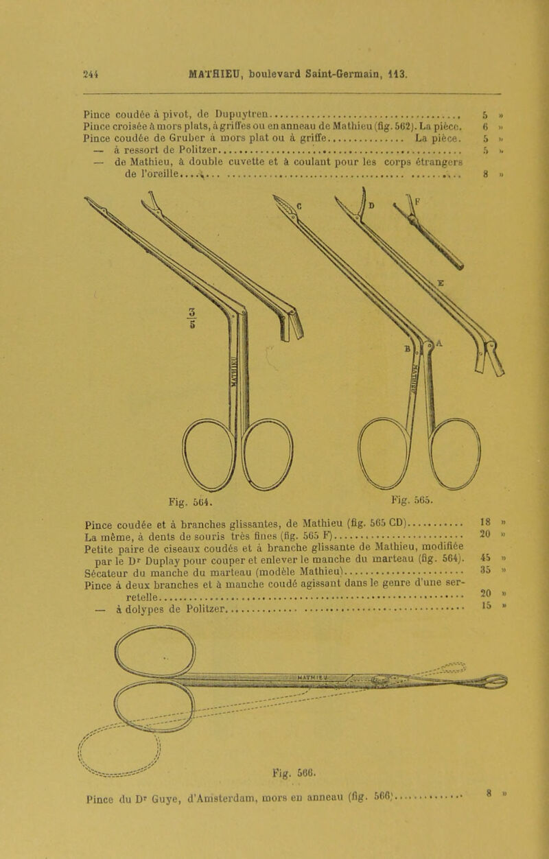 Pince coudée à pivot, de Dupuytren 5 Piuce croisée ft mors pluts, ci griffes ou en anneau deMathieu(flg.5G2).La piècf;. fi Pince coudée de Grubcr à mors plat ou à griffe La pièce. 5 — à ressort de Polilzer — de Mathieu, à double cuvette et à coulant pour les corps étrangers de l'oreille... 8 Fig. 5C4. l*''g- ''Cô- Pince coudée et à branches glissantes, de Mathieu (fig. 565 CD) 18 La même, à dents de souris très fines (fig. 565 F) 20 Petite paire de ciseaux coudés et à branche glissante de Mathieu, modifiée par le D' Duplay pour couper et enlever le manche du marteau (fig. 564). 45 Sécateur du manche du marteau (modèle Mathieu) 35 Pince à deux branches et ù manche coudé agissant dans le genre d'une ser- relelle 20 — à dolypes de Politzer Fig. 566. Pince du D' Guye, d'Amsterdam, mors en anneau (flg. 566;