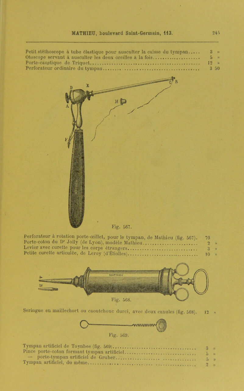 Petit stéthoscope à tube élastique pour ausculter la caisse du tympan 3 » Otoscope servant à ausculter les deux oreilles à la fois 5 » Porte-caustique de Triquet 12 » Perforateur ordinaire du tympan 3 50 Perforateur à rotation porte-œillet, pour le tympan, de Mathieu (flg. 567). 70 Porte-coton du D' JoUy (de Lyon), modèle Mathieu 2 .. Levier avec curette pour les corps étrangers 3 » Petite curette articulée, de Leroy (d'Étiolles) 10 » Seringue en maillechort ou caoutchouc durci, avec deux caiiulfs (fig. ô(i8). 12 « O Fig. biid. Tympan artificiel de Toynbee (fig. 560) Pince porte-colon formant tympan artificiel.. — porte-tympan artificiel de Gruber Tympan artificiel, du même a )) 2 1.