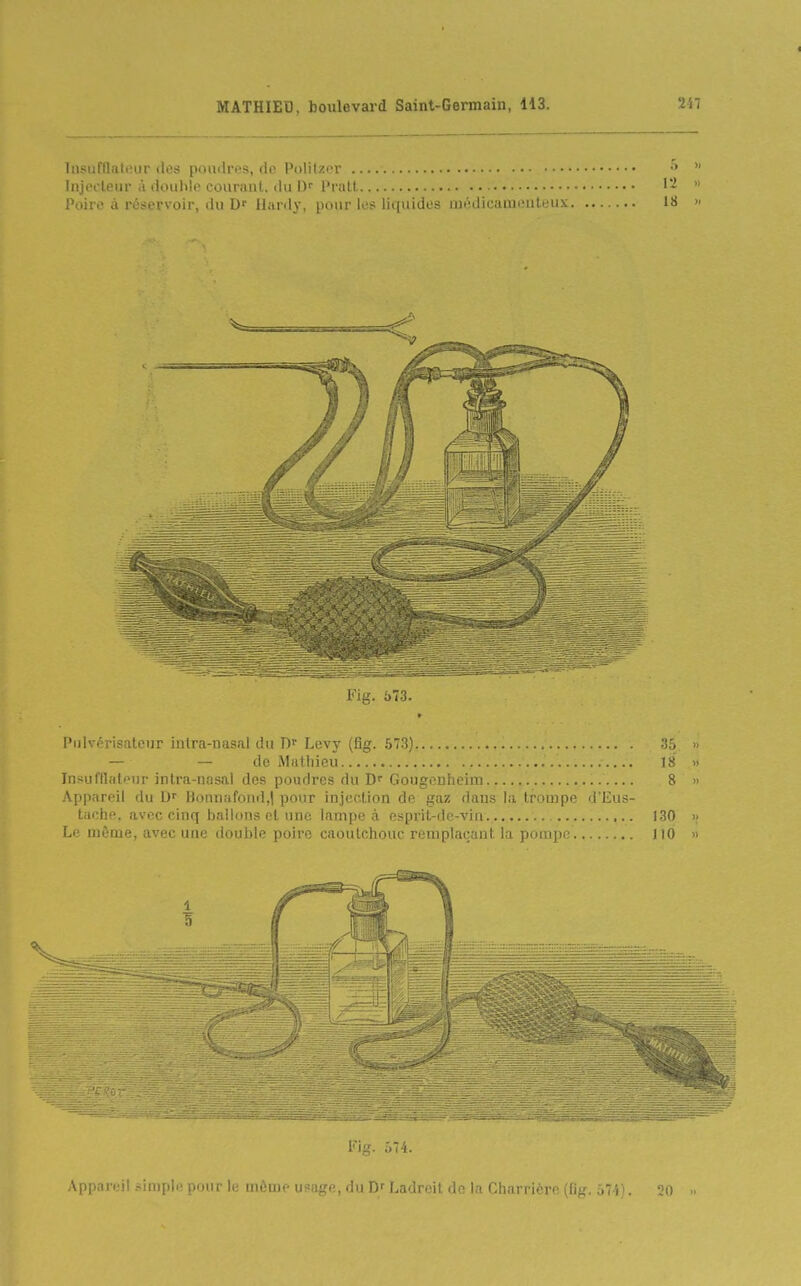 Insufllatour des poudres, de PolilzfT Iiijroleiir à douhlo courant, du ])' Pi all Poire à réservoir, ilu Hardy, pour les liquides médicameuteux Fig. 573. Pulvérisateur inlra-uasal du Levy (fig. .57.3) '.ib » — — de Mathieu 18 » In>;unialonr intra-nasal des poudres du D Gougouheim 8 » .\ppnreil du l)onuafond,| pour injection de gaz dans la trompe d'Eus- taciie. avec cinq ballons et une lampe à e.sprit-dc-vin. 130 » Le même, avec une doiihlc poiro cnoulolionc ri'nipla(;;irit la pom])0 110 » Fig. 074. Appareil simple pour le môme usage, du D'Ladreit do la Charrière (fig. 574), 20