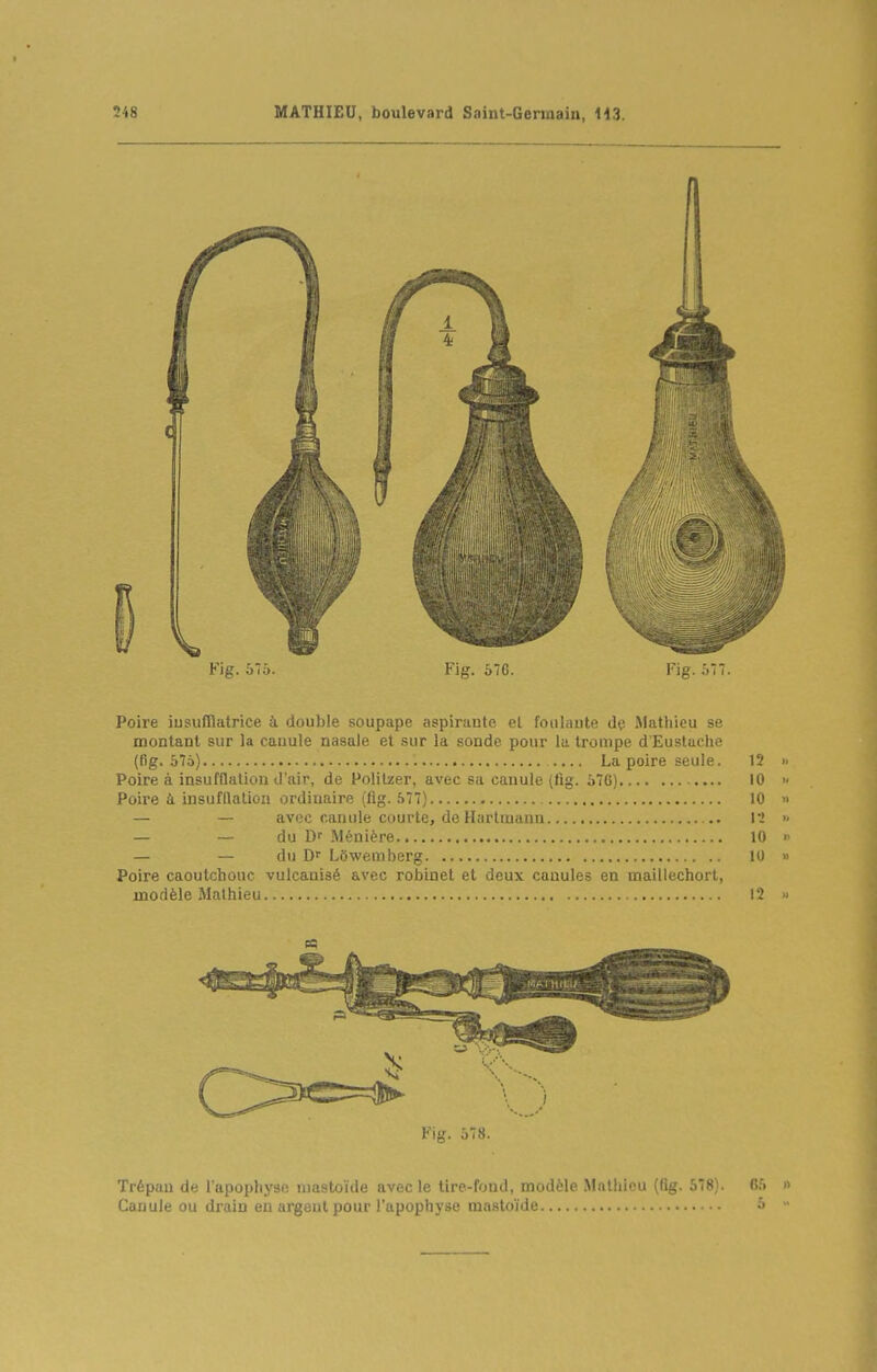 I Fig. 575. Fig. 576. Poire iusufRatrice à double soupape aspirante el foulante Mathieu se montant sur la cauule nasale et sur la sonde pour la trompe d'Eustuche (fig. 57à) La poire seule. 12 Poire à insufflation d'air, de Polilzer, avec sa canule (fig. 576) 10 , 10 lï 10 10 Poire à insufllalioa ordinaire (lîg. 577). — — avec canule courte, de Hartmann. — — du D Ménière du Df LOwemberg. Poire caoutchouc vulcanisé avec robinet el deux canules en maillechort, modèle Mathieu 12 Fig. 578. Trépan de l'apophysii niastoïde avec le tire-fond, modèle Mathieu ((ig. 578). 65 Cauule ou drain en argent pour l'apophyse mastoïde &