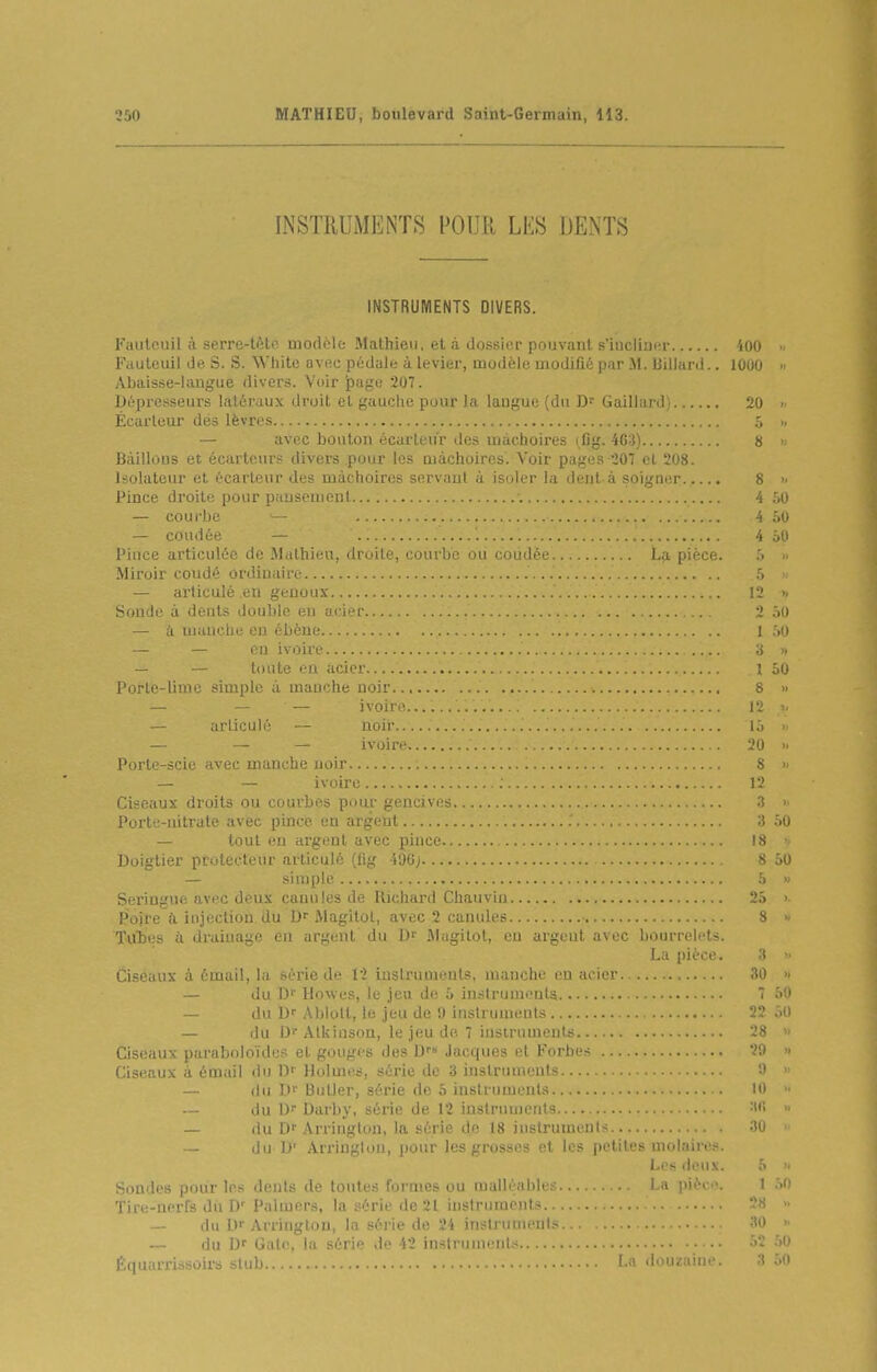 INSTRUMENTS POUR LES DENTS INSTRUMENTS DIVERS. Faulouil à serre-tiUc modèle Mathieu, et à dossier pouvant s'iucliunr 400 Fauteuil de S. S. White avec pédaJe à levier, modèle modifié par .M. Billard.. 1000 >< Abaisse-langue divers. Voir page 207. Dèpresseurs latéraux droit el gauche pour la langue (du Gaillard) 20  Écarleur dés lèvres 5 >, — avec bouton écarten'r des mâchoires iCg. 463) 8 >< Bâillons et écarteurs divers pour les mâchoires. Voir pages 207 cl 208. Isolateur et écartcur des mâchoires servant à isoler la deut à soigner 8  Pince droitf^ pour ii.iîjscuionl ■. 4 .lO — courlii' 4 âO — coudée 4 50 Pince articulée de Mathieu, droite, courbe ou coudée La pièce. .5 » Miroir coudé ordiniiire h >• — articulé en genoux 12 >< Sonde à dents double en acier ;.. 2 50 — à manche en ébène '. 1 .'>0 — — CI) ivoire ;j >. — — toute en acier 1 50 Porte-lime simple à manche noir 8 » — — — ivoir(i 12 i< — articulé — noir.. 15 » — — — ivoire 20 >• Porte-scie avec manche noir ; 8 >- — — ivoire 12 Ciseaux droits ou courbes pour gencives 3 » Porte-nitrate avec pince en argent 3 50 — tout eu argent avec pince 18 >■ Doigtier protecteur articulé (fig 496;... 8 50 — simple 5 » Seringue avec deux canules de Richard Chauvin 25 >• Poire à injection du Magitot, avec 2 canules • 8 « Tui)i!s il rhaiiKi;;e en argent du D'' .Magitot, en argent avec bourrelets. La pièce. 3 » Ciseaux à émuil, la r-rrie de 12 instruments, manche eu acier 30 » — du D Howes, le jeu de 5 instruments 7 50 — du Ablott, le jeu de !) instruments 22 50 — du DfAtkinson, le jeu de 7 instruments 28 Ciseaux paraboloïdcs et gouges des Jacques et Forbes . '0 » Ciseaux à émail du Dr Holuit^s, série de 3 instruments '•) » du l.)f Butler, série de 5 instruments 10 — du L) Darby, série de 12 instruments 3(! >■ — du D' Arrington, la série de 18 instruments 30 — du ])' Arrington, pour les grosses et les petites molaires. Les deux. 5 « Sondes pour les dents de toutes formes ou malléables La pièce. 1 50 Tire-nerfs dii Palmers, la série de 21 instrumoits j. 28 » — du Df Arrington, la série de 24 instruments 30 » — du Df Galo, la s'i'' 1 ■ 42 instruments 52 .')0 Équarrissùirs slub I » douzaine. 3 50