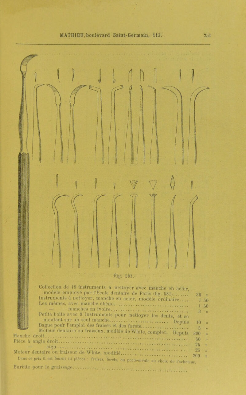 1 \ y V Ô8J. Depuis I oO 3 Collecllon do 1!) iustruments iï iiottoycr avec manche en acier modèle employé par l'École dentaire do Pnris (fig. 581) .' 33 „ Inslrumeulîi à nctloyer, manche en acier, modèle ordinaire j 50 I,es mêmes, avec manche ébène — manches en ivoire , i'etile boite avec 9 instruments pour nettoyer les dents, eVsè montant sur un ?eul manche DeDiiis Bague pouY l'emploi des fraises et des forets Moteur dentaire ou fraiseux, modèle deWhite roinpii.f Manche droit Pièce à angle droit — aigu / . . . . . . . Moteur dentaire ou fraiseur de White, modifié \ D.ma ce prix il est fourni l\ pirrAs r fi-niso-, ^nvoU nu pnrln-nioiil. 10 5 300 .SO 25 25 l'OO ' lu,!!! d(! l'aLlioluur. Burette [loiir le graissa^