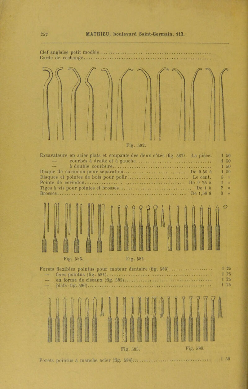 Clef anglaise petit modèle Corde de rechange. — .. Fig. 582. Excavateurs en acier plats et coupants des deux côtés (fig. 582^. La pièce. 1 50 — courbés à droite et à gauche •. 1 50 — à double courbure 1 50 Disque de corindon pour séparation De 0,50 à 1 30 Disques et pointes de bois pour polir Le cent. 5 » Pointe de corindon De 0 25 à 1 » Tiges à vis pour pointes et brosses De I à 2 » Brosses De 1,.50 à 3 » Fig. 5!) 3. Fig, 584. Forets flexibles pointus pour moteur dentaire (fig. 583) • 25 — fixes pointus (fig. 58-i) I 25 — en forme de ciseaux (fig. 585) ' 25 — 'p1p1<; ili:'. .SO^ I 5S Fig. 585. Fig. .S»(i. Forets pointus à manche acier (fig. 584}