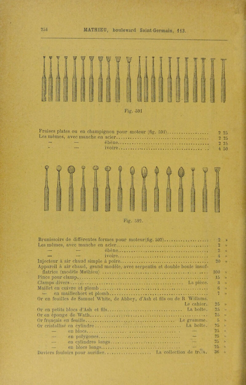 Fraises plates ou en champignou pour moteur (fig. 501) 2 2ô Les mêmes, avec manche en acier 2 25 — — ébène 2 2.S — ivoire 4 50 Fig. 592. Brunissoirs de différentes formes pour moteur(fig. 592) 2 Les mêmes, avec manche en acier 2 — — ébène 2 — — ivoire 4 Injecteur à air chaud simple à poire 20 Appareil à air chaud, grand modèle, avec serpentin et double houle insuf- flatrice (modèle Mathieu) .... 100 Pince pour clamp 15 Clamps divers La pièce. ;} Maillet en cuivre et plomb • C — eu maillechort et plomb 7 Or en feuilles de Samuel Whitc, de Abbey, d'Ash et fils ou de R Willams. Le cahier. 25 Or en petits blocs d'Ash et fils La boîte. 25 Or en éponge de Wath 25 Or français en feuille Le gnunnie. 5 Or cristallisé en cylindre La boîte. 25 — eu blocs — 25 — en polygones — 25 — en cylindres longs - 25 — en blocs longs — ^ 25 Daviers fouloirs pour aurifier La collection de tr< 36