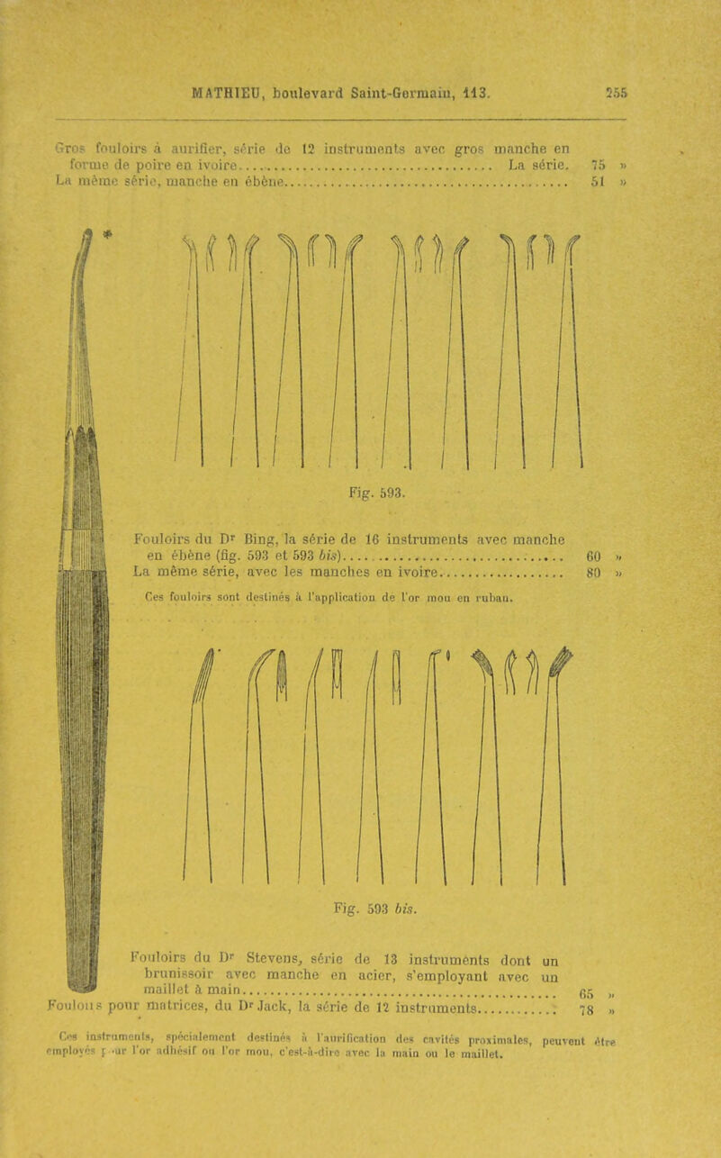 Fouloirs du Binp;, la série de 16 instruments avec manche en éLène (fig. 593 et 593 60 La même série, avec les manches en ivoire. 80 Ces fouloirs sont destinés à l'applicatiou de l'or mou en ruban. Fig. 593 bis. . Fouloirs du D- Stevcns, série de 13 instruments dont un brunissoir avec manche en acier, s'employant avec un WÊS0 maillet à main c^ç^ „ Foulons pour matrices, du Dr.Iack, la série de 12 instruments 78 >. C<!9 iastrumenls, spéoiiilempnt destinés à laurification des cavités proximalcs, peuvent être pinployés [ -ur l'or adliésiT ou l'or mou, c'est-i'i-dirc avec lu main ou le maillet.