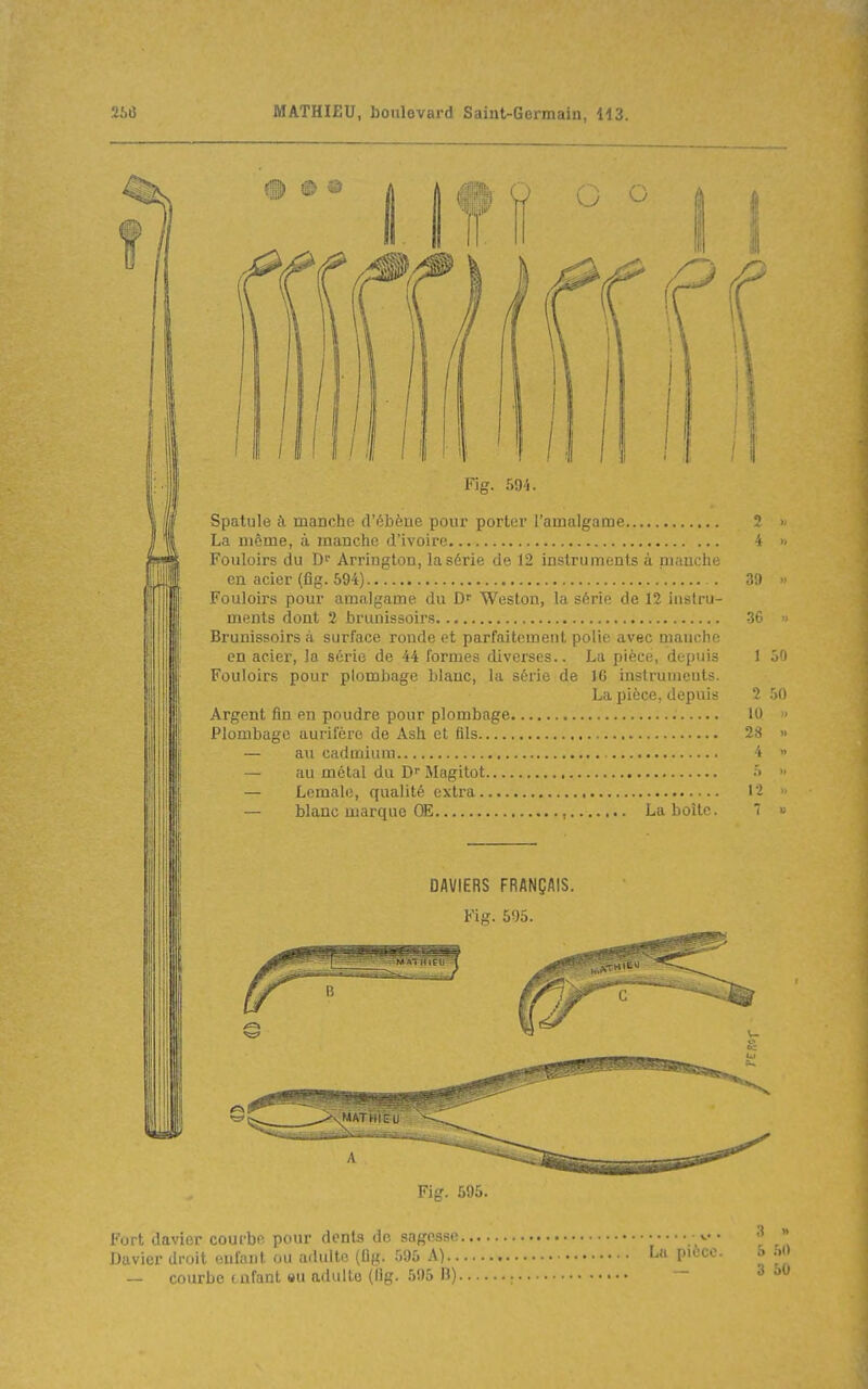 C o Fi 594. Spatule il manche d'ébène pour porter l'amalgame La même, à manche d'ivoire Fouloirs du Arrington, la série de 12 instruments à manche en acier (fig. 694) Fouloirs pour amalgame du Weston, la série de 12 instru- ments dont 2 brunissoirs Brunissoirs à surface ronde et parfaitement polie avec manche en acier, la série de 44 formes diverses.. La pièce, depuis Fouloirs pour plombage blanc, la série de 16 instruments. La pièce, depuis Argent fin en poudre pour plombage Plombage aurifère de Ash et fils — au cadmium — au métal du D Magitot — Lemale, qualité extra — Manc marque OE , La boîte. DAVIERS FRANÇAIS. Fig. 595. Fig. 595. Fort davier courbe pour dents de sagesse, Davier droit enfant ou adulte (lig. .595 A).. — courbe tnfant eu adulte (lig. 595 B). La pièce. 0 4 >. 39  36 ^- 1 50 2 50 10  28 <. 1-2 3 » 5 50