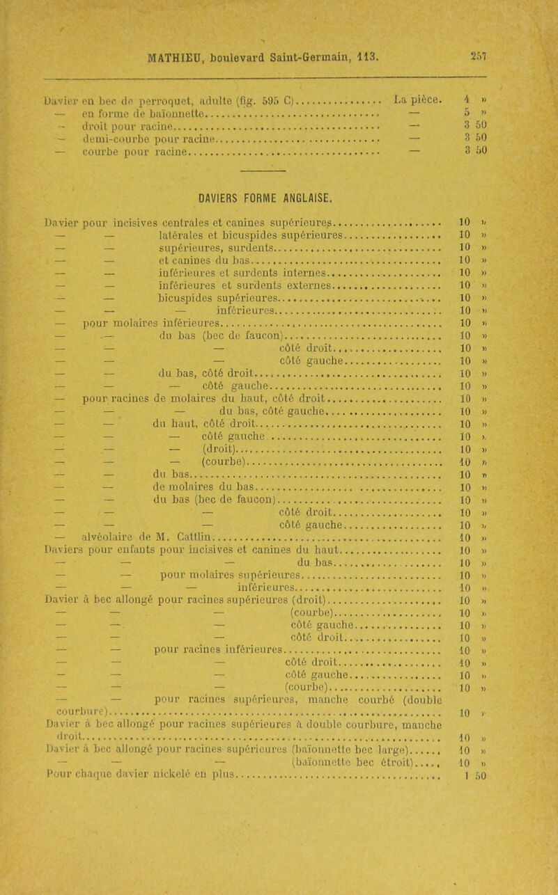 Duvier en bec dn perroquet, adulte (fig. 595 C) La pièce. 'i » - PU forme de biiïounette — S  droit pour i-acine — 3 50 - deuii-courbe pour racine — 3 50 - courbe pour raciue — 3 50 DAVIERS FORME ANGLAISE. Davier pour incisives centrales et canines supérieures 10 >< — — latérales et bicuspides supérieures 10 » — — supérieures, surdents 10 » — — et canines du bas 10 » — — iufériinires el surdents internes 10 » — — inférieures et surdents externes 10 » — — bicuspides supérieures 10 » — — — inférieures 10 » — pour molaires inférieures 10 » — .— du bas (bec de faucon) 10 » — — — côté droit 10 » — — — côté gauche 10 » — — du bas, côté droit 10 » — — — côté gauche 10 » — pour racines de molaires du haut, côté droit 10 » — — — du bas, côté gauche 10 » — — du haut, côté droit... 10 » — — — côté gauche 10 >. — — — (droit) 10 » — — — (courbe) 10 n — — du bas 10 » — — de molaires du bas 10 » — — du bas (bec de faucon) 10 » — — — côté droit 10 » — — — côté gauche 10 — alvéolaire de M. Catllin 10 » Daviers pour enfants pour incisives et canines du haut 10 » — — — du bas 10 » — — pour molaires supérieures 10 » — — — inférieures 10 » Davier à bec allongé pour racines supérieures (droit) 10 » — — — (courbe) 10 » — —. — côté gauche 10 » — — ~ côté droit 10 » — — pour i-acincs iufcrieures 10 » — — — côté droit 10 » — — — côté gauche 10 » — — — (courbe) 10 » — — pour racines supérieures, manche courbé (double courbure) 10 > Davier à bec allongé pour racines supérieures à double courbure, manche droit 10 » Davier à bec allongé pour racines supérieures (baïonnette bec large) 10 » — — — (bdïounette bec étroit) 10 » Pour chafiuc davier nickelé en plus \ ,r,Q